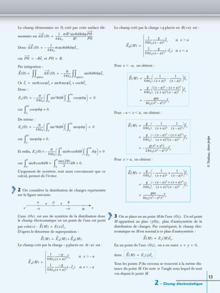 2 – Champ électrostatique
13
Le champ élémentaire en O, créé par cette surface élé-
mentaire est
Donc ,
car et
Par intégration :
Or
Donc :
car
De même :
car
Et enﬁn,
car
L’argument de symétrie, tout aussi convaincant que ce
calcul, permet de l’éviter.
2 On considère la distribution de charges représentée
sur la ﬁgure suivante.
L’axe est axe de symétrie de la distribution donc
le champ électrostatique en un point de l’axe est porté
par celui-ci :
D’après le théorème de superposition :
Le champ créé par la charge –q placée en est :
Le champ créé par la charge +q placée en est :
Pour on obtient :
Pour on obtient :
Pour on obtient :
3 On se place en un point M de l’axe Un tel point
M appartient au plan plan d’antisymétrie de la
distribution de charges. Par conséquent, le champ élec-
trostatique en M est normal à ce plan d’antisymétrie :
En un point de l’axe on a en outre
donc
Tous les points P du cerceau se trouvent à la même dis-
tance du point M. On note l’angle sous lequel ils sont
vus depuis le point M.
dE O( )
1
4πε0
------------
σR2 θdθdϕsin
R2
-------------------------------------
PO
PO
---------.=
dE O( )
1
4πε0
------------σ– θdθdϕersin=
PO Rer–= PO R.=
E O( ) = dE O( )
sphère
∫∫
σ
4πε0
------------ θdθdϕer.sin
sphère
∫∫–=
er θsin ϕexcos θsin ϕeysin θez.cos+ +=
Ex O( )
σ
4πε0
------------ sin2θdθ
0
π
∫ 
  ϕdϕcos
0
2π
∫ 
 – 0= =
ϕdϕcos 0.=
0
2π
∫
Ey O( )
σ
4πε0
------------ sin2θdθ
0
π
∫ 
  ϕdϕsin
0
2π
∫ 
 – 0= =
ϕdϕsin 0.=
0
2π
∫
Ez O( )
σ
4πε0
------------ θsin θdθcos
0
π
∫ 
  dϕ
0
2π
∫ 
 – 0= =
θsin θdθcos =
0
π
∫
2θ( )sin
2
-------------------dθ 0.=
0
π
∫
A O Ba
M+q−qx ′ x
a
Ox( )
E M( ) E x( )ex.=
E M( ) EA M( ) EB M( ).+=
A a–( )
EA M( )
1
4πε0
------------
q–
(x a)2+
-------------------ex si x a–Ͼ
1
4πε0
------------
q–
(x a)2+
------------------- ex–( ) si x a–Ͻ







=
B +a( )
EB M( )
1
4πε0
------------
q
(x a)2–
------------------ex si x aϾ
1
4πε0
------------
q
(x a)2–
------------------ ex–( ) si x aϽ







=
x a,–Ͻ
E M( )
q
4πε0
------------
1
(x a)2+
-------------------
1
(x a)2–
------------------–
 
  ex=
q
4πε0
------------
(x a)2 (x–– a)2+
(x a)2(x a)2–+
--------------------------------------------
 
  ex=
qax
πε0(x2 a2)2–
--------------------------------ex–=
a– x a,Ͻ Ͻ
E M( )
q
4πε0
------------
1
(x a)2+
-------------------–
1
(x a)2–
------------------–
 
  ex=
q
4πε0
------------
(x– a)2 (x–– a)2+
(x a)2(x a)2–+
------------------------------------------------
 
  ex=
q x2 a2+( )
2πε0(x2 a2)2–
------------------------------------ex–=
x a,Ͼ
E M( )
q
4πε0
------------
1
(x a)2+
-------------------–
1
(x a)2–
------------------+
 
  ex=
q
4πε0
------------=
(x– a)2– (x a)2+ +
(x a)2(x a)2–+
-------------------------------------------------
 
  ex
qax
πε0(x2 a2)2–
--------------------------------ex=
Oz( ).
yOz( ),
E M( ) Ex M( )ex.=
Oz( ), x y 0,= =
E M( ) Ex z( )ex=
α
©Nathan,classeprépa
 