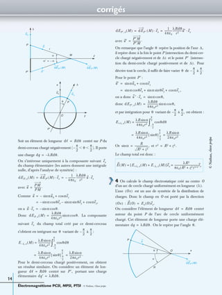 corrigés
Électromagnétisme PCSI, MPSI, PTSI - © Nathan, Classe prépa
14
Soit un élément de longueur centré sur P du
demi-cerceau chargé négativement ( ). Il porte
une charge
On s’intéresse uniquement à la composante suivant
du champ élémentaire (les autres donnent une intégrale
nulle, d’après l’analyse de symétrie) :
avec
Comme
on a
Donc La composante
suivant du champ total créé par ce demi-cerceau
s’obtient en intégrant sur variant de à :
Pour le demi-cerceau chargé positivement, on obtient
un résultat similaire. On considère un élément de lon-
gueur centré sur portant une charge
élémentaire
avec
On remarque que l’angle repère la position de l’axe
il repère donc à la fois le point P (intersection du demi-cer-
cle chargé négativement et de et le point (intersec-
tion du demi-cercle chargé positivement et de Pour
décrire tout le cercle, il sufﬁt de faire varier de à
Pour le point :
,
on a donc
donc
et par intégration pour variant de à on obtient :
Or et
Le champ total est donc :
4 On calcule le champ électrostatique créé au centre O
d’un arc de cercle chargé uniformément en longueur
L’axe est un axe de symétrie de la distribution de
charges. Donc le champ en O est porté par la direction
:
On considère l’élément de longueur centré
autour du point P de l’arc de cercle uniformément
chargé. Cet élément de longueur porte une charge élé-
mentaire On le repère par l’angle
x
y
z
O
P
P′
α
α′ α–=
∆
u∆
u
ux
u ′
θ
dEP′ M( ) dEP M( )
u∆
M
∆
r
P
P′
dᐍ Rdθ=
π
2
---– θ
π
2
---Ͻ Ͻ
dq λ– Rdθ.=
ex
dEP x, M( ) dEP M( ) ex·
1
4πε0
------------–
λRdθ
r2
--------------- u ex·= =
u
PM
PM
----------.=
u αu∆sin– αezcos+=
αsin– θexcos αsin θeysin– αez,cos+=
u ex· αsin– θ.cos=
dEP x, M( )
λRdθ
4πε0r2
----------------- αsin θ.cos=
ex
θ
π
2
---–
π
2
---
E λ– x, M( )
λR αsin
4πε0r2
--------------------= θdθcos
π
2
---–
π
2
---
∫
λR αsin
4πε0r2
-------------------- θsin[ ] π
2
---–
π
2
---
λR αsin
2πε0r2
--------------------.==
dᐍ Rdθ= P′,
dq′ λRdθ.=
dEP′ x, M( ) dEP′ M( ) ex·
1
4πε0
------------
λRdθ
r2
---------------u′ ex·= =
u′
P′M
P′M
------------.=
θ ∆,
∆) P′
∆).
θ
π
2
---–
π
2
---.
P′
u′ αu∆sin αezcos+=
αsin θexcos αsin θeysin αezcos+ +=
u ′ ex· αsin θ,cos=
dEP′ x, M( )
λRdθ
4πε0r2
----------------- αsin θ,cos=
θ
π
2
---–
π
2
---,
E+λ x, M( )
λR αsin
4πε0r2
--------------------= θdθcos
π
2
---–
π
2
---
∫
λR αsin
4πε0r2
-------------------- θsin[ ] π
2
---–
π
2
---
λR αsin
2πε0r2
--------------------.==
αsin
R
R2 z2+
---------------------,= r2 R2 z2.+=
E M( ) E+λ x, M( ) E λ– x, M( )+[ ]ex
λR2
πε0(R2 z2)3 2/+
--------------------------------------ex= =
λ( ).
Ox( )
Ox( ) E O( ) Ex O( )ex.=
dᐍ Rdθ=
dq λRdθ.= θ.
dEP M( )
P
O
R
α
u
θ x
©Nathan,classeprépa
 