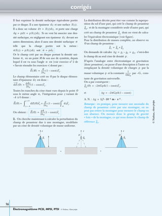 corrigés
Électromagnétisme PCSI, MPSI, PTSI - © Nathan, Classe prépa
16
Il faut exprimer la densité surfacique équivalente portée
par ce disque. Il a une épaisseur et une surface
Il a donc un volume et porte une charge
Si on veut lui associer une den-
sité surfacique, en négligeant son épaisseur devant ses
autres dimensions, alors il aura une densité surfacique
telle que la charge portée soit la même :
soit
Or le champ créé par un disque portant la densité uni-
forme en un point M de son axe de symétrie, depuis
lequel il est vu sous l’angle est (voir exercice n° 2 de
« Savoir résoudre les exercices ») donné par :
Le champ élémentaire créé en O par le disque élémen-
taire d’épaisseur est donc :
.
Toutes les tranches du cône étant vues depuis le point O
sous le même angle l’intégration pour z variant de
à 0 donne :
On obtient :
2. On cherche maintenant à calculer la perturbation du
champ de pesanteur due à une montagne, modélisée
par un cône de densité volumique de masse uniforme.
La distribution décrite peut être vue comme la superpo-
sition du sol d’une part, qui créé le champ de pesanteur
et de la montagne considérée seule d’autre part, qui
créé un champ de pesanteur dont on vient de calcu-
ler l’équivalent électrostatique (voir ﬁgure).
Pour la distribution de masses complète, on observe en
O un champ de pesanteur :
On demande de calculer c’est-à-dire
le champ dû au seul cône de densité
D’après l’analogie entre électrostatique et gravitation
(donc pesanteur), on passe d’une description à l’autre en
remplaçant la densité volumique de charges par la
masse volumique et la constante par cons-
tante de gravitation universelle.
On a par conséquent :
et
A. N. : .
Remarque : en pratique, pour mesurer une anomalie du
champ de pesanteur créée par une montagne, on ne
peut pas retirer la montagne pour mesurer le champ en
son absence. On mesure donc le gramp de gravité
« loin » de la montagne, ce qui nous donne le champ de
référence
dz S z( ).
dτ S z( )dz,=
dq ρdτ ρS z( )dz.= =
dz
σ
σS z( ) ρS z( )dz= σ ρdz=
σ,
α
E M( )
σ
2ε0
-------- 1 αcos–( )ez.=
dz
dE O( )
ρdz
2ε0
---------- 1 αcos–( )ez=
α,
h–
E O( ) = dE O( )ex
ρ
2ε0
-------- 1 αcos–( )=
z h–=
z 0=
∫ dzez .
h–
0
∫
E O( )
ρh
2ε0
-------- 1 αcos–( )ez=
g0
,
g2
g1
g0
g2
+=
∆g g1 g0– g2,= =
ρ.
ρ
ρ
1
4πε0
------------ G,–
g2
O( ) 2πGρh 1 αcos–( )ez ,–=
∆g 2πGρh 1 αcos–( )–=
∆g 1,7 10 4– m s 2–· ·=
g0.
g1 g0
g2
O
z
= +
z z
O O
©Nathan,classeprépa
 