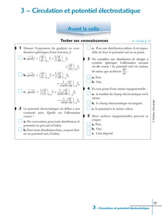 3 – Circulation et potentiel électrostatique
17
Tester ses connaissances ➤ Corrigés p. 21
1 Donner l’expression du gradient en coor-
données sphériques d’une fonction f :
a.
b.
c.
2 Le potentiel électrostatique est déﬁni à une
constante près. Quelle est l’afﬁrmation
exacte ?
a. Par convention, pour toute distribution, le
potentiel est pris nul à l’inﬁni.
b. Pour toute distribution ﬁnie, on peut choi-
sir un potentiel nul à l’inﬁni.
c. Pour une distribution inﬁnie, il est impos-
sible de ﬁxer le potentiel nul en un point.
3 On considère une distribution de charges à
symétrie sphérique. L’afﬁrmation suivante
est-elle exacte ? Le potentiel créé est continu,
de même que sa dérivée
a. Non.
b. Oui.
4 En tout point d’une même équipotentielle :
a. le module du champ électrostatique est le
même.
b. le champ électrostatique est tangent.
c. le potentiel a la même valeur.
5 Deux surfaces équipotentielles peuvent se
couper.
a. Non.
b. Oui.
c. Cela dépend.
Avant la colle
◗
gradf
r∂
∂f
 
 
θ z,
er
1
r
---
θ∂
∂f
 
 
r z,
eθ+=
z∂
∂f
 
 
r θ,
ez+
gradf
r∂
∂f
 
 
θ ϕ,
er
1
r
---
θ∂
∂f
 
 
r ϕ,
eθ+=
1
r θsin
-------------
ϕ∂
∂f
 
 
r θ,
eϕ+
gradf
1
r
---
r∂
∂f
 
 
θ ϕ,
er
1
θsin
-----------
θ∂
∂f
 
 
r, ϕ
eθ+=
1
ϕsin
-----------
ϕ∂
∂f
 
 
r θ,
eϕ+
◗
◗
dV
dr
-------.
◗
◗
3 – Circulation et potentiel électrostatique
©Nathan,classeprépa
 