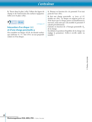 s’entraîner
Électromagnétisme PCSI, MPSI, PTSI - © Nathan, Classe prépa
20
3. Tracer dans le plan l’allure des lignes de
champ et de l’intersection des surfaces équipoten-
tielles avec le plan
➤ Corrigé p. 27
Interaction d’un disque
et d’une charge ponctuelle q
On considère un disque de densité surfaci-
que uniforme Soit un axe perpendi-
culaire en O au disque.
1. Donner en fonction de x le potentiel V en tout
point de l’axe
2. Soit une charge ponctuelle (avec )
mobile sur Le disque est supposé percé en
O de façon que la charge puisse éventuellement le
traverser, mais sans que cela modiﬁe le potentiel V
calculé précédemment.
Calculer en fonction de x l’énergie potentielle
de la charge.
En déduire la position d’équilibre de la charge (on
néglige la pesanteur). Celle-ci est-elle stable ou
instable ?
xOy( )
xOy( ).
7 ✱ ✱ 30 min
σ( )
O R,( )
σ 0.Ͼ Ox( )
Ox( ).
q– q 0Ͼ
Ox( ).
Ep
©Nathan,classeprépa
 
