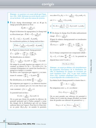 corrigés
Électromagnétisme PCSI, MPSI, PTSI - © Nathan, Classe prépa
22
Remarque : on aurait pu voir avant calculs que l’équa-
tion détermine un cercle dont le centre C
est sur la droite pour des raisons de symétrie.
3 1. Le champ électrostatique créé en M par la
charge ponctuelle placée en O est :
D’après le théorème de superposition, le champ total
en M est donné par :
Or
En coordonnées polaires, le champ total est donc :
2. D’après la relation locale champ-potentiel :
Par identiﬁcation, on obtient :
et
On intègre la seconde équation par rapport à à r
constant, on obtient La
constante d’intégration est a priori une fonction de r,
puisqu’on a intégré à r constant.
On dérive cette expression par rapport à r, en main-
tenant constant :
Par identiﬁcation, on en déduit
Par intégration par rapport à r, on obtient la fonction
à une constante près (et c’est cette fois-ci une
vraie constante) :
Le potentiel total est donc :
On ne peut pas choisir de prendre la référence de
potentiel (potentiel nul) à l’inﬁni, puisqu’il y existe
des charges (de la distribution qui crée un champ
uniforme dans tout l’espace). Pour ﬁxer k, il faut choi-
sir un point où annuler le potentiel,
on a alors
soit
et
4 On donne le champ d’un ﬁl inﬁni uniformément
chargé :
D’après la relation champ-potentiel en coordonnées
cylindriques :
Ici, le champ a uniquement une composante radiale :
donc Le potentiel ne
dépend donc ni de ni de z :
Remarque : on aurait pu déduire cela immédiatement
des propriétés d’invariance de la distribution. En
effet, la distribution de charges est invariante par
toute translation d’axe et par toute rotation
d’axe (symétrie cylindrique) donc le potentiel
ne peut dépendre des coordonnées et z.
La relation locale champ-potentiel se résume donc à :
Par intégration entre et r, on obtient :
On ne peut prendre une référence de potentiel à
l’inﬁni, car il y existe des charges (ﬁl inﬁni), on choisit
donc de prendre une référence de potentiel en :
et
AM = 3BM
AB( )
◗
Eq M( )
q
4πε0r2
----------------- er.=
E M( ) E0
q
4πε0r2
-----------------er.+=
E0 E0ex E0 θercos E0 θeθ.sin–= =
E M( )
q
4πε0r2
----------------- E0 θcos+
 
  er E0 θeθsin–=
E gradV–
r∂
∂V
 
 
θ
er–
1
r
---
θ∂
∂V
 
 
r
eθ.–= =
r∂
∂V
 
 
θ
q
4πε0r2
-----------------– E0 θcos–=
θ∂
∂V
 
 
r
E0r θ.sin=
θ,
V r θ,( ) E0r– θcos f r( ).+=
θ
V∂
r∂
------
 
 
θ
E0 θsin
df
dr
------.+=
df
dr
------
q
4πε0r2
-----------------.–=
f r( )
f r( )
q
4πε0r
-------------- k.+=
V r θ,( )
q
4πε0r
-------------- E0r θcos– k.+=
M0 r0 θ0,( )
V r0 θ0,( ) 0
q
4πε0r0
----------------- E0r0 θ0cos– k,+= =
k
q
4πε0r0
-----------------– E0r0 θ0.cos+=
V r θ,( )
q
4πε0
------------
1
r
---
1
r0
-----–
 
  E0 r θcos r0 θ0cos–( )–=
◗
E r( )
λ
2πε0r
--------------er.=
E r θ z, ,( ) gradV–
r∂
∂V
 
 
θ z,
er–
1
r
---
θ∂
∂V
 
 
r z,
eθ–= =
z∂
∂V
 
 
r θ,
ez .–
Eθ Ez 0= =
θ∂
∂V
z∂
∂V
0.= =
θ
V r θ z, ,( ) V r( )=
Oz( )
Oz( )
θ
dV
dr
------- Er–
λ
2πε0r
--------------.–= =
r0
V r( ) V r0( )–
λ
2πε0
------------–=
dr
r
------.
r0
r
∫
r0
V r0( ) 0= V r( )
λ
2πε0
------------–
r
r0
----ln=
©Nathan,classeprépa
 