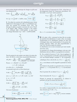 corrigés
Électromagnétisme PCSI, MPSI, PTSI - © Nathan, Classe prépa
26
tent la même densité surfacique de charges et qu’ils sont
tous distants de R :
Or donc
2. On utilise les symétries de la distribution pour choisir
habilement le découpage de celle-ci. La distribution pré-
sente une symétrie de révolution d’axe On
découpe la sphère en petites couronnes de rayon
et de largeur Chaque couronne a une surface
et porte donc
une charge élémentaire
Tous les points de cette surface sont situés à la même dis-
tance r de M, ils y créent donc un potentiel élémentaire :
Posons
on a alors
Le potentiel total créé en M est donné par :
avec
et
On a donc :
On trouve ﬁnalement :
3. Pour retrouver l’expression de il faut faire un
développement limité de l’expression précédente. On
fait tendre z vers 0 par valeurs positives :
En on retrouve donc
6 1. Le plan contenant les deux ﬁls est un plan
de symétrie de la distribution. Le plan est un plan
d’antisymétrie de la distribution puisque les deux ﬁls
s’échangent dans cette transformation, et ils portent des
charges opposées. Enﬁn, tout plan perpendiculaire à
l’axe des ﬁls est plan de symétrie.
La distribution est en outre invariante par toute transla-
tion d’axe
Le potentiel et le champ électrostatiques créés par cette
distribution doivent reﬂéter ces propriétés de symétrie.
2. On a calculé à l’exercice n° 4 de « Savoir appliquer le
cours » le potentiel dû à un ﬁl inﬁni uniformément chargé
avec une densité linéique constante En coordonnées
cylindriques d’axe celui du ﬁl, on a
où est la distance au ﬁl à laquelle le potentiel est choisi
nul.
On choisit ici de prendre un potentiel nul en O soit à la
distance du premier ﬁl et du deuxième
ﬁl.
Pour le premier ﬁl, on obtient
Pour le deuxième ﬁl :
D’après le principe de superposition, on obtient le
potentiel créé par la réunion des deux ﬁls :
Les surfaces équipotentielles de cette distribution sont
donc données par
soit ici , où est une constante.
V O( ) =
dq
4πε0R
----------------
1
4πε0R
----------------=
1
2
---sphère
∫ dq
Q
4πε0R
----------------.=
1
2
---sphère
∫
Q σ
1
2
---4πR2× 2πR2σ,= = V O( )
σR
2ε0
--------=
Oz( ).
R θsin
Rdθ.
dS 2πR θsin Rdθ· 2πR2 θdθ,sin= =
dq σdS 2πR2σ θdθ.sin= =
Rsinθ
Rdθ
θ
z
M
r
O R
z
dVθ M( )
dq
4πε0r
--------------
σR2
2ε0
----------
θdθsin
(R θ)2sin (z R θ)2cos+ +
------------------------------------------------------------------= =
u (R θ)2sin (z R θ)2cos+ +=
z2 R2 2zR θ,cos+ +=
du 2zR– θdθ.sin=
V M( ) dVθ M( )
σR2
2ε0
----------
1
zR
------–
 
 =
θ1 0=
θ2
π
2
---=
∫
du
2 u
----------,
u1
u2
∫=
u1 u θ 0=( ) z2 R2 2zR+ + (z R)2+= = =
u2 z2 R2.+=
V M( )
σR
2ε0z
-----------–=
du
2 u
----------
σR
2ε0z
----------- u[ ]u1
u2
–=
u1
u2
∫
σR
2ε0z
-----------–= z2 R2+ (z R)2+–( ).
V M( )
σR
2ε0z
----------- z R+ z2 R2+–( )=
V O( ),
V z( )
σR
2ε0
-------- 1
R
z
---
z2 R2+
z
---------------------–+
 
 =
V z( )
σR
2ε0
-------- 1
R
z
---
R
z
--- 1
z2
R2
------+
 
 
1 2/
–+=
V z( )
σR
2ε0
-------- 1
R
z
---
R
z
--- 1
1
2
---
z2
R2
------+
 
 –+≈
V z( )
σR
2ε0
-------- 1
z
2R
-------–
 
 ≈
z 0,= V O( )
σR
2ε0
--------=
xOz( )
yOz( )
Oz( )
Oz( ).
λ.
V r( )
λ
2πε0
------------–
r
r0
----,ln=
r0
r1 a= r2 a=
V1 r1( )
λ
2πε0
------------–
r1
a
----.ln=
V2 r2( )
λ–
2πε0
------------–
r2
a
----.ln=
V M( ) V1 r1( ) V2 r2( )+
λ
2πε0
------------
r2
r1
----ln= =
V M( ) V0,=
r2
r1
---- k= k
2πε0V0
λ
------------------
 
 exp=
©Nathan,classeprépa
 