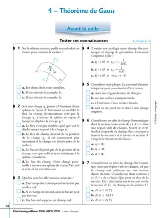 Électromagnétisme PCSI, MPSI, PTSI - © Nathan, Classe prépa
28
Tester ses connaissances ➤ Corrigés p. 33
1 Sur le schéma suivant, quelle normale doit-on
choisir pour orienter la surface ?
a. Les deux choix sont possibles.
b. Il faut choisir la normale
c. Il faut choisir la normale
2 Soit une charge placée à l’intérieur d’une
sphère de rayon R. Comment est modiﬁé le
ﬂux du champ électrostatique créé par la
charge à travers la sphère de rayon R
lorsqu’on déplace la charge ?
a. Le ﬂux n’est pas modiﬁé, quel que soit le
déplacement imposé à la charge
b. Le ﬂux du champ dépend de la position
de la charge il est notamment plus
important si la charge est placée près de la
surface.
c. Le ﬂux ne dépend pas de la position de la
charge, tant que celle-ci reste intérieure à la
sphère considérée.
d. Le ﬂux du champ d’une charge ponc-
tuelle à travers une sphère de rayon R est nul
si celle-ci lui est intérieure.
3 Quelles sont les afﬁrmations correctes ?
a. Un champ électrostatique nul se traduit par
un ﬂux nul.
b. Si le champ est non nul, alors le ﬂux ne peut
pas être nul.
c. Un ﬂux nul suppose un champ nul.
4 Il existe une analogie entre champ électros-
tatique et champ de gravitation. Comment
s’exprime-t-elle ?
a. et
b. et
c. et
5 Compléter cette phrase. Le potentiel électros-
tatique ne peut pas admettre d’extremum :
a. dans une région dénuée de charges.
b. sur une surface équipotentielle.
c. à l’intérieur d’une surface fermée.
d. sauf en un point où se trouve une charge
négative.
6 Considérons un tube de champ électrostatique
dont la section droite varie de s à dans
une région vide de charges. Soient et
les ﬂux respectifs du champ électrostatique à
travers la section s et à travers la section S.
D’après le théorème de Gauss :
a.
b.
c.
7 Considérons un tube de champ électrostati-
que dans une région vide de charges, tel que
le champ soit uniforme sur une section
droite du tube. Considérons deux sections s
et de ce tube. Que peut-on dire de la
norme du champ sur la section s et de
la norme du champ sur la section S ?
a.
b.
c.
Avant la colle
◗
n 2
n1
dS
(S)
M
n1.
n2.
◗ qi
qi
qi
qi.
qi,
◗◗
◗
Q M→ ε0
1
4πG
-----------–→
Q M→ ε0
1
4πG
-----------→
Q M→ 4πε0 G–→
◗
◗
S sϾ
ϕ Φ
ϕ Φ.Ͼ
ϕ Φ.=
ϕ Φ.Ͻ
◗
S sϾ
E s( )
E S( )
E s( ) E S( )Ͻ
E s( ) E S( )=
E s( ) E S( )Ͼ
4 – Théorème de Gauss
©Nathan,classeprépa
 