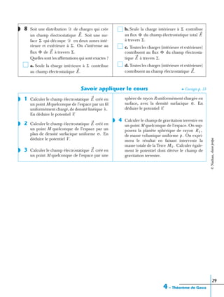 4 – Théorème de Gauss
29
8 Soit une distribution de charges qui crée
un champ électrostatique Soit une sur-
face qui découpe en deux zones inté-
rieure et extérieure à On s’intéresse au
ﬂux de à travers
Quelles sont les afﬁrmations qui sont exactes ?
a. Seule la charge intérieure à contribue
au champ électrostatique
b. Seule la charge intérieure à contribue
au ﬂux du champ électrostatique total
à travers
c. Toutes les charges (intérieure et extérieure)
contribuent au ﬂux du champ électrosta-
tique à travers
d. Toutes les charges (intérieure et extérieure)
contribuent au champ électrostatique
Savoir appliquer le cours ➤ Corrigés p. 33
1 Calculer le champ électrostatique créé en
un point M quelconque de l’espace par un ﬁl
uniformément chargé, de densité linéique
En déduire le potentiel V.
2 Calculer le champ électrostatique créé en
un point M quelconque de l’espace par un
plan de densité surfacique uniforme En
déduire le potentiel V .
3 Calculer le champ électrostatique créé en
un point M quelconque de l’espace par une
sphère de rayon R uniformément chargée en
surface, avec la densité surfacique En
déduire le potentiel V.
4 Calculer le champ de gravitation terrestre en
un point M quelconque de l’espace. On sup-
posera la planète sphérique de rayon
de masse volumique uniforme On expri-
mera le résultat en faisant intervenir la
masse totale de la Terre Calculer égale-
ment le potentiel dont dérive le champ de
gravitation terrestre.
◗ Ᏸ
E.
Σ Ᏸ
Σ.
Φ E Σ.
Σ
E.
Σ
Φ E
Σ.
Φ
E Σ.
E.
◗ E
λ.
◗ E
σ.
◗◗ E
σ.
◗
RT ,
ρ.
MT.
©Nathan,classeprépa
 