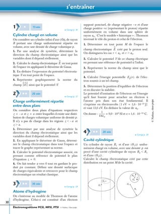 s’entraîner
Électromagnétisme PCSI, MPSI, PTSI - © Nathan, Classe prépa
30
➤ Corrigé p. 36
Cylindre chargé en volume
On considère un cylindre inﬁni d’axe (Oz), de rayon
R portant une charge uniformément répartie en
volume, avec une densité de charge volumique ρ.
1. Par une analyse de symétrie, déterminer la
direction du champ électrostatique ainsi que les
variables dont il dépend réellement.
2. Calculer le champ électrostatique en tout point
de l’espace en appliquant le théorème de Gauss.
3. En déduire l’expression du potentiel électrosta-
tique V en tout point de l’espace.
4. Représenter graphiquement la norme du
champ ainsi que le potentiel V.
➤ Corrigé p. 37
Charge uniformément répartie
entre deux plans
On considère deux plans d’équations respectives
et entre lesquelles il existe une distri-
bution de charges volumique uniforme de densité ρ.
Il n’y a pas de charge dans les régions et
1. Déterminer par une analyse de symétrie la
direction du champ électrostatique ainsi que les
variables dont il dépend réellement.
2. En appliquant le théorème de Gauss, détermi-
ner le champ électrostatique dans tout l’espace et
tracer le graphe représentant sa norme.
3. Calculer le potentiel électrostatique associé, en
prenant comme référence de potentiel le plan
d’équation
4. On fait tendre a vers 0 tout en gardant le pro-
duit constant. Déﬁnir une densité surfacique
de charges équivalente et retrouver pour le champ
électrostatique un résultat classique.
➤ Corrigé p. 38
Atome d’hydrogène
On s’intéresse au modèle de Thomson de l’atome
d’hydrogène. Celui-ci est constitué d’un électron
supposé ponctuel, de charge négative –e et d’une
charge positive +e (représentant le proton) répartie
uniformément en volume dans une sphère de
rayon C’est le modèle « historique » : Thomson
inversait le rôle du proton et celui de l’électron.
1. Déterminer en tout point M de l’espace le
champ électrostatique créé par le proton seul.
On distinguera les cas et
2. Calculer le potentiel V de ce champ électrique
en prenant une référence de potentiel à l’inﬁni.
3. Représenter la norme du champ ainsi que le
potentiel.
4. Calculer l’énergie potentielle de l’élec-
tron soumis à un tel champ.
5. Déterminer la position d’équilibre de l’électron
et en discuter la stabilité.
Le potentiel d’ionisation de l’électron est l’énergie
qu’il faut fournir pour arracher un électron à
l’atome pris dans son état fondamental. Il
s’exprime en électronvolts (
et vaut 13,6 eV. En déduire la valeur de
On donne : SI et
➤ Corrigé p. 38
Cavité cylindrique
Un cylindre de rayon et d’axe unifor-
mément chargé en volume, avec une densité est
percé d’une cavité cylindrique de rayon
et d’axe .
Calculer le champ électrostatique créé par cette
distribution en un point M de la cavité.
1 ✱ 15min
E
E
2 ✱ ✱ 20 min
z a–= z a=
z a–Ͻ
z a.Ͼ
z 0.=
ρa
3 ✱ ✱ 30 min
a0.
E
r a0Ͻ r a0.Ͼ
Ep r( )
1 eV 1,6 10 19– J)·=
a0.
1
4πε0
------------ 9,0 109·= e = 1,6 10 19– C.·
4 ✱ ✱ 20 min
R1 O1z( )
ρ
R2 R1Ͻ
O2z( )
R2
MO2
O1
R1
O2
O1
©Nathan,classeprépa
 