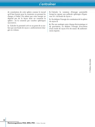 s’entraîner
Électromagnétisme PCSI, MPSI, PTSI - © Nathan, Classe prépa
32
de constitution de cette sphère comme le travail
qu’il faut fournir pour la construire en prenant les
charges à l’inﬁni. On admet que cette énergie ne
dépend pas de la façon dont on construit la
sphère : on la construit par couches sphériques
successives.
1. Calculer le potentiel créé en un point de sa sur-
face par une boule de rayon r, uniformément char-
gée en volume.
2. Calculer la variation d’énergie potentielle
lorsqu’on rajoute une pellicule sphérique d’épais-
seur à la boule de rayon r.
3. En déduire l’énergie de constitution de la sphère
de rayon R.
4. Par une analogie entre champ électrostatique et
de gravitation, en déduire l’énergie d’accrétion
d’une étoile de rayon R et de masse M, uniformé-
ment répartie.
dr
©Nathan,classeprépa
 
