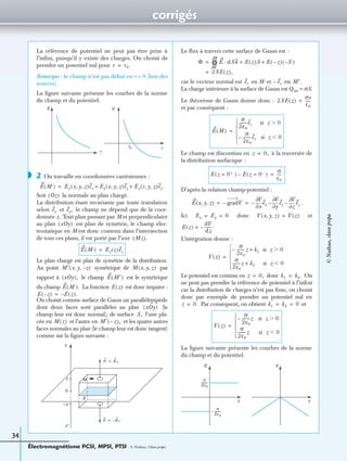 corrigés
Électromagnétisme PCSI, MPSI, PTSI - © Nathan, Classe prépa
34
La référence de potentiel ne peut pas être prise à
l’inﬁni, puisqu’il y existe des charges. On choisit de
prendre un potentiel nul pour
Remarque : le champ n’est pas déﬁni en r = 0 (lieu des
sources).
La ﬁgure suivante présente les courbes de la norme
du champ et du potentiel.
2 On travaille en coordonnées cartésiennes :
Soit la normale au plan chargé.
La distribution étant invariante par toute translation
selon et le champ ne dépend que de la coor-
donnée z . Tout plan passant par M et perpendiculaire
au plan est plan de symétrie, le champ élec-
trostatique en M est donc contenu dans l’intersection
de tous ces plans, il est porté par l’axe
Le plan chargé est plan de symétrie de la distribution.
Au point symétrique de par
rapport à le champ est le symétrique
du champ La fonction est donc impaire :
On choisit comme surface de Gauss un parallélépipède
dont deux faces sont parallèles au plan (le
champ leur est donc normal), de surface l’une pla-
cée en et l’autre en et les quatre autres
faces normales au plan (le champ leur est donc tangent)
comme sur la ﬁgure suivante :
Le ﬂux à travers cette surface de Gauss est :
car le vecteur normal est en M et en
La charge intérieure à la surface de Gauss est Qint = σS.
Le théorème de Gauss donne donc :
et par conséquent :
Le champ est discontinu en à la traversée de
la distribution surfacique :
D’après la relation champ-potentiel :
.
Ici donc et
L’intégration donne :
Le potentiel est continu en donc On
ne peut pas prendre la référence de potentiel à l’inﬁni
car la distribution de charges n’est pas ﬁnie, on choisit
donc par exemple de prendre un potentiel nul en
Par conséquent, on obtient et
La ﬁgure suivante présente les courbes de la norme
du champ et du potentiel.
r r0.=
E V
r
rr0
◗
E M( ) Ex x y z, ,( )ex Ey x y z, ,( )ey Ez r y z, ,( )ez.+ +=
Oz( )
ex ey,
xOy( )
Mz( ).
E M( ) Ez z( )ez=
M′ x y z–, ,( ) M x y z, ,( )
xOy( ), E M′( )
E M( ). E z( )
E z–( ) E z( ).–=
xOy( )
S,
M z( ) M′ z–( ),
z
z′
z
–z
0
M
n e z=
n e– z=
S
Φ E dSn· E z( )S E z–( ) S–( )+=
1=
2SE z( ),=
ez ez– M′.
2SE z( )
σs
ε0
-----=
E M( )
σ
2ε0
--------ez si z 0Ͼ
σ
2ε0
--------ez– si z 0Ͻ





=
z 0,=
E z 0+=( ) E z 0–=( )–
σ
ε0
----=
E x y z, ,( ) gradV–
x∂
∂V
ex–
y∂
∂V
ey
z∂
∂V
ez––= =
Ex Ey 0= = V x y z, ,( ) V z( )=
E z( )
dV
dz
-------–= .
V z( )
σ
2ε0
--------z– k1 si z 0Ͼ+
σ
2ε0
--------z k2 si z 0Ͻ+





=
z 0,= k1 k2.=
z 0.= k1 k2 0= =
V z( )
σ
2ε0
--------z– si z 0Ͼ
σ
2ε0
--------z si z 0Ͻ





=
E V
z z
σ
2ε0
--------
σ
2ε0
--------–
©Nathan,classeprépa
 