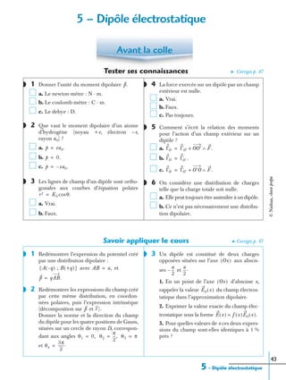 43
Tester ses connaissances ➤ Corrigés p. 47
1 Donner l’unité du moment dipolaire
a. Le newton-mètre : N · m.
b. Le coulomb-mètre : C · m.
c. Le debye : D.
2 Que vaut le moment dipolaire d’un atome
d’hydrogène (noyau +e, électron –e,
rayon a0) ?
a.
b.
c.
3 Les lignes de champ d’un dipôle sont ortho-
gonales aux courbes d’équation polaire
a. Vrai.
b. Faux.
4 La force exercée sur un dipôle par un champ
extérieur est nulle.
a. Vrai.
b. Faux.
c. Pas toujours.
5 Comment s’écrit la relation des moments
pour l’action d’un champ extérieur sur un
dipôle ?
a.
b.
c.
6 On considère une distribution de charges
telle que la charge totale soit nulle.
a. Elle peut toujours être assimilée à un dipôle.
b. Ce n’est pas nécessairement une distribu-
tion dipolaire.
Savoir appliquer le cours ➤ Corrigés p. 47
1 Redémontrer l’expression du potentiel créé
par une distribution dipolaire :
avec et
2 Redémontrer les expressions du champ créé
par cette même distribution, en coordon-
nées polaires, puis l’expression intrinsèque
(décomposition sur et
Donner la norme et la direction du champ
du dipôle pour les quatre positions de Gauss,
situées sur un cercle de rayon D, correspon-
dant aux angles
et
3 Un dipôle est constitué de deux charges
opposées situées sur l’axe aux abscis-
ses et
1. En un point de l’axe d’abscisse x,
rappeler la valeur du champ électros-
tatique dans l’approximation dipolaire.
2. Exprimer la valeur exacte du champ élec-
trostatique sous la forme
3. Pour quelles valeurs de x ces deux expres-
sions du champ sont-elles identiques à 1 %
près ?
Avant la colle
◗ p.
◗
p ea0.=
p 0.=
p ea0.–=
◗
r2 K0 θ.cos=
◗
◗
ΓO ΓO′ OO′+ F.∧=
ΓO ΓO′ .=
ΓO ΓO′ O′O+ F.∧=
◗
◗
A q–( ) ; B +q( ){ } AB a,=
p qAB.=
◗
p r ).
θ1 0,= θ2
π
2
---,= θ3 π=
θ4
3π
2
------.=
◗
Ox( )
a
2
---–
a
2
---.
Ox( )
E0 x( )
E x( ) f x( )E0 x( ).=
5 – Dipôle électrostatique
5 – Dipôle électrostatique
©Nathan,classeprépa
 
