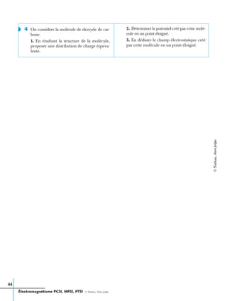 Électromagnétisme PCSI, MPSI, PTSI - © Nathan, Classe prépa
44
4 On considère la molécule de dioxyde de car-
bone.
1. En étudiant la structure de la molécule,
proposer une distribution de charge équiva-
lente.
2. Déterminer le potentiel créé par cette molé-
cule en un point éloigné.
3. En déduire le champ électrostatique créé
par cette molécule en un point éloigné.
◗
©Nathan,classeprépa
 