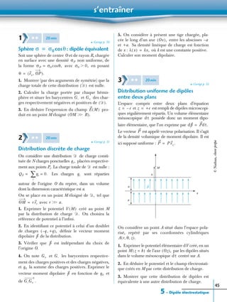 s’entraîner
5 – Dipôle électrostatique
45
➤ Corrigé p. 50
Sphère : dipôle équivalent
Soit une sphère de centre O et de rayon R, chargée
en surface avec une densité non uniforme, de
la forme avec en posant
1. Montrer (par des arguments de symétrie) que la
charge totale de cette distribution est nulle.
2. Calculer la charge portée par chaque hémis-
phère et situer les barycentres et des char-
ges respectivement négatives et positives de
3. En déduire l’expression du champ pro-
duit en un point M éloigné
➤ Corrigé p. 51
Distribution discrète de charge
On considère une distribution de charge consti-
tuée de N charges ponctuelles placées respective-
ment aux points Pi . La charge totale de est nulle :
Les charges sont réparties
autour de l’origine O du repère, dans un volume
dont la dimension caractéristique est a.
On se place en un point M éloigné de tel que
avec
1. Exprimer le potentiel créé au point M
par la distribution de charge On choisira la
référence de potentiel à l’inﬁni.
2. En identiﬁant ce potentiel à celui d’un doublet
de charges déﬁnir le vecteur moment
dipolaire de la distribution.
3. Vériﬁer que est indépendant du choix de
l’origine O.
4. On note et les barycentres respective-
ment des charges positives et des charges négatives,
et la somme des charges positives. Exprimer le
vecteur moment dipolaire en fonction de et
de
5. On considère à présent une tige chargée, pla-
cée le long d’un axe entre les abscisses
et Sa densité linéique de charge est fonction
de x : où k est une constante positive.
Calculer son moment dipolaire.
➤ Corrigé p. 52
Distribution uniforme de dipôles
entre deux plans
L’espace compris entre deux plans d’équation
et est rempli de dipôles microscopi-
ques régulièrement répartis. Un volume élémentaire
mésoscopique possède donc un moment dipo-
laire élémentaire, que l’on exprime par
Le vecteur est appelé vecteur polarisation. Il s’agit
de la densité volumique de moment dipolaire. Il est
ici supposé uniforme : .
On considère un point A situé dans l’espace pola-
risé, repéré par ses coordonnées cylindriques
1. Exprimer le potentiel élémentaire dV créé, en un
point de l’axe par les dipôles situés
dans le volume mésoscopique centré sur A.
2. En déduire le potentiel et le champ électrostati-
que créés en M par cette distribution de charge.
3. Montrer que cette distribution de dipôles est
équivalente à une autre distribution de charge.
1 ✱ ✱ 20min
σ σ0 θcos=
σP
σP σ0 θ,cos= σ0 0,Ͼ
θ ex OP,( ).=
Ᏸ( )
G– G+
Ᏸ( ).
E M( )
OM Ͼ RϾ( ).
2 ✱ ✱ 20min
Ᏸ
qi,
Ᏸ
QT = qi 0.=
i
∑ qi
Ᏸ,
OM r er= r Ͼ a.Ͼ
V M( )
Ᏸ.
q– +q,( ),
p
p
G+ G–
q0
p q0
G–G+ .
Ox( ), a–
+a.
λ x( ) kx,=
3 ✱ ✱ 20min
z e–= z +e=
dτ
dp Pdτ.=
P
P P ez=
M
h
x
e
e
P
A r θ z, ,( ).
M z h=( ) Oz( ),
dτ
©Nathan,classeprépa
 
