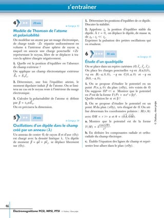 s’entraîner
Électromagnétisme PCSI, MPSI, PTSI - © Nathan, Classe prépa
46
➤ Corrigé p. 53
Modèle de Thomson de l’atome
et polarisabilité
On modélise un atome par un nuage électronique,
de charge totale répartie uniformément en
volume à l’intérieur d’une sphère de rayon a,
auquel on associe une charge ponctuelle
représentant le noyau, libre de se déplacer à tra-
vers la sphère chargée négativement.
1. Quelle est la position d’équilibre en l’absence
de champ extérieur ?
On applique un champ électrostatique extérieur
2. Déterminer, une fois l’équilibre atteint, le
moment dipolaire induit de l’atome. On se limi-
tera au cas où le noyau reste à l’intérieur du nuage
électronique.
3. Calculer la polarisabilité de l’atome déﬁnie
par
On en précisera la dimension.
➤ Corrigé p. 54
Oscillations d’un dipôle dans le champ
créé par un anneau (l)
Un anneau de centre O, de rayon R et d’axe
est chargé avec la densité linéique Un dipôle
de moment se déplace librement
sur
1. Déterminer les positions d’équilibre de ce dipôle.
Discuter la stabilité.
2. Appelons la position d’équilibre stable du
dipôle. À on déplace le dipôle, de masse m,
de
Exprimer la pulsation des petites oscillations qui
en résultent.
➤ Corrigé p. 55
Étude d’un quadripôle
On se place dans un repère cartésien
On place les charges ponctuelles +q en
+q en –q en et –q en
1. On se propose d’étudier le potentiel en un
point du plan très voisin de O.
On suppose Montrer que le potentiel
en P est de la forme
Quelle relation lie et ?
2. On se propose d’étudier le potentiel en un
point M du plan très éloigné de O. On uti-
lise désormais les coordonnées polaires :
avec et
a. Montrer que le potentiel est de la forme
b. En déduire les composantes radiale et ortho-
radiale du champ électrique.
c. Établir l’équation des lignes de champ et repré-
senter leur allure dans le plan
4 ✱ ✱ 20min
Ze–
+Ze
E0 E0ex.=
p
α
p ε0αE0.=
5 ✱ ✱ 20min
Oz( )
λ.
p qa pez,= =
Oz( ).
ze
t 0,=
z0 ze– Ͻ ze.Ͻ
6 ✱ ✱ ✱ 30 min
O ex ey ez, , ,( ).
A a,0,0( ),
B a 0 0, ,–( ), C 0 a 0, ,( )
D 0 a 0,–,( ).
P x y, 0,( ) xOy( ),
OP Ͻ a.Ͻ
V P( ) αx2 βy2.+=
α β
xOy( ),
M r θ,( )
OM r ϾϾ a= θ OA OM,( ).=
V M( ) k
2θ( )cos
r3
--------------------.=
xOy( ).
©Nathan,classeprépa
 