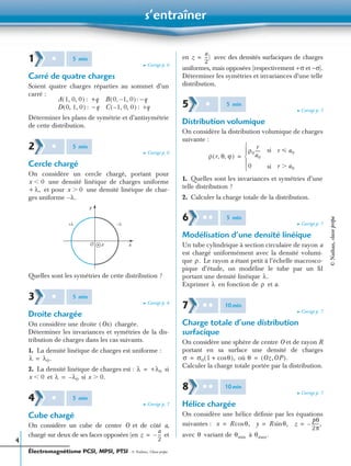 s’entraîner
Électromagnétisme PCSI, MPSI, PTSI - © Nathan, Classe prépa
4
➤ Corrigé p. 6
Carré de quatre charges
Soient quatre charges réparties au sommet d’un
carré :
: +q : −q
: −q : +q
Déterminer les plans de symétrie et d’antisymétrie
de cette distribution.
➤ Corrigé p. 6
Cercle chargé
On considère un cercle chargé, portant pour
une densité linéique de charges uniforme
et pour une densité linéique de char-
ges uniforme
Quelles sont les symétries de cette distribution ?
➤ Corrigé p. 6
Droite chargée
On considère une droite chargée.
Déterminer les invariances et symétries de la dis-
tribution de charges dans les cas suivants.
1. La densité linéique de charges est uniforme :
2. La densité linéique de charges est : si
et si
➤ Corrigé p. 7
Cube chargé
On considère un cube de centre O et de côté a,
chargé sur deux de ses faces opposées (en et
en avec des densités surfaciques de charges
uniformes, mais opposées (respectivement +σ et −σ).
Déterminer les symétries et invariances d’une telle
distribution.
➤ Corrigé p. 7
Distribution volumique
On considère la distribution volumique de charges
suivante :
1. Quelles sont les invariances et symétries d’une
telle distribution ?
2. Calculer la charge totale de la distribution.
➤ Corrigé p. 7
Modélisation d’une densité linéique
Un tube cylindrique à section circulaire de rayon a
est chargé uniformément avec la densité volumi-
que Le rayon a étant petit à l’échelle macrosco-
pique d’étude, on modélise le tube par un ﬁl
portant une densité linéique
Exprimer en fonction de et a.
➤ Corrigé p. 7
Charge totale d’une distribution
surfacique
On considère une sphère de centre O et de rayon R
portant en sa surface une densité de charges
où
Calculer la charge totale portée par la distribution.
➤ Corrigé p. 7
Hélice chargée
On considère une hélice déﬁnie par les équations
suivantes :
avec variant de à
1 ✱ 5 min
A 1, 0, 0( ) B 0 1, 0–,( )
D 0, 1, 0( ) C 1, 0, 0–( )
2 ✱ 5 min
x 0Ͻ
+ λ, x 0Ͼ
λ.–
O
y
xz
+λ −λ
3 ✱ 5 min
Ox( )
λ λ0.=
λ +λ0=
x 0Ͻ λ λ0–= x 0.Ͼ
4 ✱ 5 min
z
a
2
---–=
z
a
2
---)=
5 ✱ 5 min
ρ r θ ϕ, ,( )
ρ0
r
a0
-----
0




=
si
si
r a0р
r a0Ͼ
6 ✱ ✱ 5 min
ρ.
λ.
λ ρ
7 ✱ ✱ 10min
σ σ0 1 θcos+( ),= θ Oz,OP( ).=
8 ✱ ✱ 10min
x R θ,cos= y R θ,sin= z
pθ
2π
------,–=
θ θmin θmax.
©Nathan,classeprépa
 