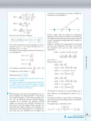 5 – Dipôle électrostatique
49
On trouve bien la forme souhaitée :
avec
3. Ces deux expressions seront identiques au pour-
cent près si à 1 % près. Comme
il faut que
On effectue un développement limité de la fonction f
au voisinage de 0 :
La condition recherchée est donc On
en déduit que x doit vériﬁer
Numériquement
Remarques : On obtient bien entendu la même condi-
tion pour les x négatifs.
On constate également que l’approximation dipolaire
est valable même assez proche du dipôle, en suppo-
sant bien entendu qu’on puisse extrapoler ce résultat
dans toutes les directions de l’espace.
4 1. L’oxygène étant plus électronégatif que le car-
bone, il apparaît une charge partielle sur chacun
des atomes d’oxygène, et une charge partielle posi-
tive sur l’atome de carbone, assurant l’électro-
neutralité de la molécule. La méthode VSEPR
suggère en outre que cette molécule est linéaire, les
trois atomes sont donc alignés (ﬁgure suivante). Le
barycentre des charges négatives est confondu avec
le barycentre des charges positives. La molécule ne
peut donc pas être modélisée par un dipôle. En
revanche, le raisonnement suivi pour un dipôle est
entièrement reconductible ici.
2. On se place dans un système de coordonnées
sphériques d’axe celui de la molécule. La distribution
de charge étant invariante par toute rotation autour de
cet axe, le potentiel est indépendant de la variable ϕ :
D’après le théorème de superposition, le potentiel
créé par cette distribution de charge est la somme
des potentiels créés par les trois atomes pris
séparément :
On a
Et pour et :
On cherche le potentiel en un point éloigné, on va
donc effectuer un développement limité en à
l’ordre 2.
On s’attend en effet à ce que l’ordre 1 s’annule puis-
que les barycentres des charges positives et négatives
sont confondus.
On rappelle que, au deuxième ordre :
E x( )
q
4πε0
------------
x
a
2
---+
 
 
2
x
a
2
---–
 
 
2
–
x
a
2
---+
 
 
2
x
a
2
---–
 
 
2
----------------------------------------------ex=
E x( )
q
4πε0
------------
2ax
x2 a2
4
-----–
 
 
2
------------------------ex=
E x( )
2qa
4πε0x3
------------------
1
1
a2
4x2
--------–
 
 
2
--------------------------ex=
E x( ) f x( )E0 x( )= f x( ) 1
a2
4x2
--------–
 
 
2–
=
f x( ) 1= f x( ) 1,Ͼ
f x( ) 1 0,01.+Ͻ
f x( ) 1
a2
4x2
--------–
 
 
2–
=
f x( ) 1 2–( )
a2
4x2
--------–≈
f x( ) 1
a2
2x2
--------+≈
a2
2x2
-------- 0,01.Ͻ
x
a
0,02
---------------.Ͼ
x 7,1aϾ
◗
δ–
+2δ
O1 O2C
r
θ
M
z
V M( ) V r θ,( ).=
V M( ) VO1
M( ) VC M( ) VO2
M( )+ +=
1
4πε0
------------
δ–
O1M
------------
2δ
CM
---------
δ–
O2M
------------+ +
 
 =
CM r.=
O1M O2M
O1M CM CO1–=
O1M2 CM2 2CM CO1·– CO1
2
+=
O1M2 r2 2ra π θ–( )cos– a2+=
O1M2 r2 1
2a
r
------ θcos
a2
r2
-----+ +
 
 =
O2M CM CO2–=
O2M2 CM2 2CM CO2·– CO2
2
+=
O2M2 r2 2ra θcos– a2+=
O2M2 r2 1
2a
r
------ θcos–
a2
r2
-----+
 
 =
a
r
--,
(1 x)
1
2
----–
+ 1
1
2
---x–
1
2
---–
 
  3
2
---–
 
 
2
--------------------------x2+ 1
1
2
---x–
3
8
---x2.+= =
©Nathan,classeprépa
 