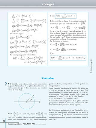 corrigés
Électromagnétisme PCSI, MPSI, PTSI - © Nathan, Classe prépa
50
De la même façon :
Par conséquent, pour le potentiel total :
Il reste
3. On en déduit le champ électrostatique créé par la
distribution, grâce à la relation locale
On a vu que le potentiel était indépendant de
donc le champ n’a pas de composante suivant ce
qu’on pouvait d’ailleurs déduire immédiatement du
fait que le plan est un plan de symétrie, et
contient donc le champ électrostatique.
Par dérivation, on obtient :
et
D’où :
1
O1M
------------
1
r
--- 1
2a
r
------ θcos
a2
r2
-----+ +
 
 
1
2
----–
=
1
O1M
------------
1
r
--- 1
1
2
---
2a
r
------ θcos
a2
r2
-----+
 
 –
3
8
---
2a
r
------ θcos
a2
r2
-----+
 
 
2
+≈
1
O1M
------------
1
r
--- 1
a
r
-- θcos
a2
2r2
--------––
3
8
---
4a2 cos2 θ
r2
-------------------------×+≈
1
O1M
------------
1
r
--- 1
a
r
-- θcos–
a2
r2
-----
3 cos2 θ 1–
2
-----------------------------×+≈
1
O2M
------------
1
r
--- 1
2a
r
------ θcos–
a2
r2
-----+
 
 
1– 2⁄
=
1
O2M
------------
1
r
--- 1
1
2
---
2a
r
------– θcos
a2
r2
-----+
 
 –
3
8
---
2a
r
------– θcos
a2
r2
-----+
 
 
2
+≈
1
O2M
------------
1
r
--- 1
a
r
-- θcos
a2
2r2
--------–
3
8
---
4a2 θcos2
r2
-----------------------×+ +≈
1
O2M
------------
1
r
--- 1
a
r
-- θcos
a2
r2
-----
3 θcos2 1–
2
---------------------------×+ +≈
V M( )
δ
4πε0r
-------------- 1
a
r
--+–

 θcos
a2
r2
-----
3 θcos2 1–
2
---------------------------–=
2 1
a
r
-- θcos
a2
r2
-----
3 θcos2 1–
2
---------------------------

–––+
V M( )
δa2–
4πε0r3
----------------- 3 θcos2 1–( )=
E gradV.–=
Er
V∂
r∂
------–= Eθ
1
r
---–
θ∂
∂V
= Eϕ
1
r θsin
--------------–
V∂
ϕ∂
------ .=
ϕ,
eϕ,
M er eθ, ,( )
Er
V∂
r∂
------–
3δa2–
4πε0r4
----------------- 3 cos2 θ 1–( ),= =
Eθ
1
r
---–
θ∂
∂V δa2
4πε0r4
----------------- 6– θsin θcos( ).= =
E M( )
3δa2
4πε0r 4
------------------ 3 cos2 θ 1–( )er 2 θsin θeθcos+[ ]–=
S’entraîner
1 1. On utilise les coordonnées sphériques pour repérer
les points P à la surface de la sphère. La distribution est
indépendante de et donc invariante par rotation
autour de l’axe
Pour on a et pour on a
La sphère est donc découpée en deux hémis-
phères, l’un, correspondant à portant une charge
positive et l’autre, correspondant à portant une
charge négative.
Si on considère un élément de surface centré sur
portant la charge alors l’élé-
ment de surface centré sur le point
symétrique de P par rapport au plan porte une
charge En effet,
Il en résulte que la charge totale de la sphère est nulle,
puisqu’à tout élément de surface on associe un autre
élément de surface portant la charge opposée.
2. Déterminons la charge portée par l’hémisphère
repérée en coordonnées sphériques par un angle
compris entre 0 et On découpe la surface en couronnes
élémentaires reﬂétant la symétrie de révolution autour de
l’axe
ϕ,
Ox( ).
P
O x
θ
θ 0
π
2
---, ,∈ θcos 0,Ͼ θ
π
2
--- π, ,∈
θcos 0.Ͻ
x 0,Ͼ
x 0,Ͻ
dS,
P R θ ϕ, ,( ), dq σPdS,=
dS′, P′ R π θ– ϕ, ,( ),
yOz( ),
dq′ σP′dS′ σPdS– dq.–= = =
σP′ σ0 π θ–( )cos σ0– θcos σP.–= = =
dS
x 0,Ͼ
θ
π
2
---.
Ox( ).
©Nathan,classeprépa
 