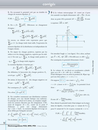 corrigés
Électromagnétisme PCSI, MPSI, PTSI - © Nathan, Classe prépa
52
2. On reconnaît le potentiel créé par un doublet de
charges de moment dipolaire :
avec
3. On a Effectuons un changement
d’origine :
Là encore, on obtient cette expression parce que
La charge totale étant nulle, l’expression du
moment dipolaire de la distribution est indépendante de
l’origine choisie.
4. On sépare les charges positives, repérées par les
indices m et les charges négatives, repérées par les indi-
ces k. On note la charge totale positive et
la charge totale négative.
Le moment dipolaire s’exprime par :
Par déﬁnition, le barycentre des charges positives
est tel que :
De même, le barycentre des charges négatives est
tel que :
Par conséquent,
On a donc
5. On considère maintenant une distribution continue
de charges, avec une densité linéique non uniforme.
Le principe du calcul est le même, on remplace simple-
ment les sommes discrètes par des intégrations. L’élé-
ment de longueur centré sur le point P
d’abscisse x porte une charge élémentaire
Le moment dipolaire de la tige est
donc déﬁni par l’intégrale suivante :
On en déduit
3 1. Le volume mésoscopique centré sur A peut
être assimilé à un dipôle élémentaire Il crée
donc au point M le potentiel Il reste
à exprimer et
On introduit l’angle (voir ﬁgure). On a alors, sachant
que et
Par conséquent, le potentiel élémentaire s’écrit :
2. Le volume est décrit en coordonnées cylindri-
ques, on a
Il faut distinguer trois cas selon la position de M par rap-
port aux deux plans et
On suppose : on a d’où
et Le potentiel s’écrit
donc :
Il reste
Pour obtenir le potentiel total, il faut intégrer sur la répar-
tition de dipôles, c’est-à-dire pour variant de 0 à
pour variant de 0 à et pour z variant de –e à +e :
p
V M( )
p er·
4πε0r2
-----------------,= p = qiOPi
i
∑
p = qiOPi.
i
∑
qi O′Pi =
i
∑ qi O′O OPi+( )
i
∑
qi
i
∑ 
  O′O qiOPi
i
∑+ qiOPi
i
∑= =
qi 0.=
i
∑
q0 = qm
m
∑
q0– = qk
k
∑
p = qiOPi =
i
∑ qmOPm +
m
∑ qkOPk.
k
∑
G+
q0OG+ = qmOPm.
m
∑
G–
q0– OG– = qkOPk.
k
∑
p q0OG+ q0OG– .–=
p q0G– G+=
dᐉ dx,=
dq λdx kxdx.= =
p dqOP kxdx xex· k=
a–
+a
∫ x2dxex k
x3
3
-----
a–
+a
ex=
a–
+a
∫=
tige
∫=
p
2
3
---ka3ex=
dτ
dp Pdτ.=
dV
dp AM·
4πε0 AM3
-------------------------.=
AM AM3.
P
z
x
M
h
α
e
e
z
A
dτ
α
P Pez,= dp AM· PdτAM αcos= AM
r
αsin
------------.=
dV
Pdτ α αsin2cos
4πε0r2
---------------------------------------=
dτ
dτ dr rdθ· dz· rdrdθdz.= =
z e–= z e.=
h eϾ αtan
r
h z–
-----------,=
r h z–( ) αtan= dr
h z–
αcos2
---------------dα.=
dV
P αcos αsin2
4πε0 h z–( )2 αtan2
---------------------------------------------- h z–( ) αtan×=
h z–
cos2 α
-----------------dα dθ dz.×××
dV
P αsin
4πε0
----------------dαdθdz.=
α
π
2
---,
θ 2π
V M( )
θ 0=
2π
∫α 0=
π
2
---
∫
P αsin
4πε0
----------------dαdθdz
z e–=
e
∫=
P
4πε0
------------ dθ
0
2π
∫ dz
e–
e
∫ αdαsin
0
π
2
---
∫=
©Nathan,classeprépa
 