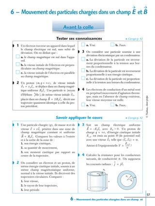 6 – Mouvement des particules chargées dans un champ et
57
Tester ses connaissances ➤ Corrigés p. 62
1 Un électron traverse un appareil dans lequel
le champ électrique est nul, sans subir de
déviation. On en déduit que :
a. le champ magnétique est nul dans l’appa-
reil.
b. la vitesse initiale de l’électron est perpen-
diculaire au champ magnétique.
c. la vitesse initiale de l’électron est parallèle
au champ magnétique.
2 Un proton de vitesse initiale
se déplace dans un champ magné-
tique uniforme Une particule (noyau
d’Hélium ), de même vitesse initiale
placée dans un champ décrit une
trajectoire quasiment identique à celle du pro-
ton précédent.
a. Vrai. b. Faux.
3 On considère une particule soumise à une
déviation électrostatique par un condensateur.
a. La déviation de la particule est inverse-
ment proportionnelle à la tension aux bor-
nes du condensateur.
b. La déviation de la particule est inversement
proportionnelle à son énergie cinétique.
c. La déviation de la particule est proportion-
nelle à la tension aux bornes du condensateur.
4 Les électrons de conduction d’un métal sont
en perpétuel mouvement d’agitation thermi-
que, mais en l’absence de champ extérieur,
leur vitesse moyenne est nulle.
a. Vrai. b. Faux.
Savoir appliquer le cours ➤ Corrigés p. 62
1 Une particule chargée de masse m et de
vitesse pénètre dans une zone de
champ magnétique constant et uniforme
Comparer les valeurs à l’entrée
et à la sortie de la zone de :
1. son énergie cinétique,
2. sa quantité de mouvement,
3. son moment cinétique par rapport au
centre de la trajectoire.
2 On considère un électron et un proton, de
même énergie cinétique initiale, soumis à un
même champ magnétostatique uniforme,
normal à la vitesse initiale. Ils décrivent des
trajectoires circulaires. Comparer :
1. leur vitesse,
2. le rayon de leur trajectoire,
3. leur période.
3 Soit un champ électrique uniforme
avec Un proton de
charge d’énergie cinétique initiale
est émis au point O (de potentiel nul)
avec une vitesse telle que
Atteint-il l’équipotentielle ?
4 Calculer la résistance pour les conducteurs
suivants, de conductivité On supposera
les courants radiaux :
Avant la colle
◗
◗ m q, +e=( ),
v0 v0ex,=
B0ez. α
2
4
He v0,
B 2B0ez,=
◗
◗
◗ q( ),
v vex=
B B0ez.=
◗
◗
E E0ex–= E0 0.Ͼ
q +e,=
Ec,0
v0 ex v0,( ) α.=
V
Ec,0
e
---------=
◗
σ.
j jer.=
h
R1
R1
R2
R2
6 – Mouvement des particules chargées dans un champ etE B
©Nathan,classeprépa
 
