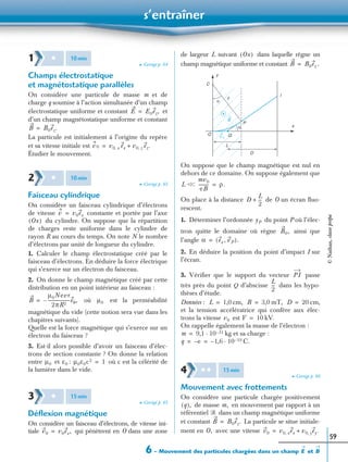 s’entraîner
6 – Mouvement des particules chargées dans un champ etE B
59
➤ Corrigé p. 64
Champs électrostatique
et magnétostatique parallèles
On considère une particule de masse m et de
charge q soumise à l’action simultanée d’un champ
électrostatique uniforme et constant et
d’un champ magnétostatique uniforme et constant
La particule est initialement à l’origine du repère
et sa vitesse initiale est
Étudier le mouvement.
➤ Corrigé p. 65
Faisceau cylindrique
On considère un faisceau cylindrique d’électrons
de vitesse constante et portée par l’axe
du cylindre. On suppose que la répartition
de charges reste uniforme dans le cylindre de
rayon R au cours du temps. On note N le nombre
d’électrons par unité de longueur du cylindre.
1. Calculer le champ électrostatique créé par le
faisceau d’électrons. En déduire la force électrique
qui s’exerce sur un électron du faisceau.
2. On donne le champ magnétique créé par cette
distribution en un point intérieur au faisceau :
où est la perméabilité
magnétique du vide (cette notion sera vue dans les
chapitres suivants).
Quelle est la force magnétique qui s’exerce sur un
électron du faisceau ?
3. Est-il alors possible d’avoir un faisceau d’élec-
trons de section constante ? On donne la relation
entre et : où c est la célérité de
la lumière dans le vide.
➤ Corrigé p. 65
Déﬂexion magnétique
On considère un faisceau d’électrons, de vitesse ini-
tiale qui pénètrent en O dans une zone
de largeur L suivant dans laquelle règne un
champ magnétique uniforme et constant .
On suppose que le champ magnétique est nul en
dehors de ce domaine. On suppose également que
On place à la distance de O un écran ﬂuo-
rescent.
1. Déterminer l’ordonnée du point P où l’élec-
tron quitte le domaine où règne ainsi que
l’angle
2. En déduire la position du point d’impact I sur
l’écran.
3. Vériﬁer que le support du vecteur passe
très près du point Q d’abscisse dans les hypo-
thèses d’étude.
Données : cm, mT, cm,
et la tension accélératrice qui confère aux élec-
trons la vitesse est kV.
On rappelle également la masse de l’électron :
kg et sa charge :
C.
➤ Corrigé p. 66
Mouvement avec frottements
On considère une particule chargée positivement
de masse en mouvement par rapport à un
référentiel dans un champ magnétique uniforme
et constant La particule se situe initiale-
ment en avec une vitesse
1 ✱ 10min
E E0ez,=
B B0ez.=
v0 v0 x, ex v0 z, ez.+=
2 ✱ 10min
v v0ex=
Ox( )
B
µ0Nevr
2πR2
--------------------eθ,–= µ0
µ0 ε0 µ0ε0c2 1=
3 ✱ 15min
v0 v0ex,=
Ox( )
B B0ez=
y
α
ρ
P
α
L
D
x
O Q
C
B
v0
I
L Ͻ
mv0
eB
----------Ͻ ρ.=
D
L
2
---+
yP
B0,
α ex vP,( ).=
PI
L
2
---
L 1,0= B 3,0= D 20=
v0 V 10=
m 9,1 10 31–·=
q e– 1,6– 10 19–·= =
4 ✱ ✱ 15min
q( ), m,
᏾
B B0ez.=
O, v0 v0 x, ex v0 y, ey.+=
©Nathan,classeprépa
 