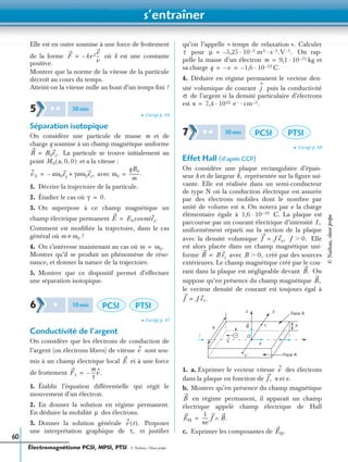 s’entraîner
Électromagnétisme PCSI, MPSI, PTSI - © Nathan, Classe prépa
60
Elle est en outre soumise à une force de frottement
de la forme où k est une constante
positive.
Montrer que la norme de la vitesse de la particule
décroît au cours du temps.
Atteint-on la vitesse nulle au bout d’un temps ﬁni ?
➤ Corrigé p. 66
Séparation isotopique
On considère une particule de masse m et de
charge q soumise à un champ magnétique uniforme
La particule se trouve initialement au
point et a la vitesse :
avec
1. Décrire la trajectoire de la particule.
2. Étudier le cas où
3. On superpose à ce champ magnétique un
champ électrique permanent
Comment est modiﬁée la trajectoire, dans le cas
général où ?
4. On s’intéresse maintenant au cas où
Montrer qu’il se produit un phénomène de réso-
nance, et donner la nature de la trajectoire.
5. Montrer que ce dispositif permet d’effectuer
une séparation isotopique.
➤ Corrigé p. 67
Conductivité de l’argent
On considère que les électrons de conduction de
l’argent (ou électrons libres) de vitesse sont sou-
mis à un champ électrique local et à une force
de frottement
1. Établir l’équation différentielle qui régit le
mouvement d’un électron.
2. En donner la solution en régime permanent.
En déduire la mobilité des électrons.
3. Donner la solution générale Proposer
une interprétation graphique de et justiﬁer
qu’on l’appelle « temps de relaxation ». Calculer
pour On rap-
pelle la masse d’un électron kg et
sa charge C.
4. Déduire en régime permanent le vecteur den-
sité volumique de courant puis la conductivité
de l’argent si la densité particulaire d’électrons
est
➤ Corrigé p. 68
Effet Hall (d’après CCP)
On considère une plaque rectangulaire d’épais-
seur h et de largeur représentée sur la ﬁgure sui-
vante. Elle est réalisée dans un semi-conducteur
de type N où la conduction électrique est assurée
par des électrons mobiles dont le nombre par
unité de volume est n. On notera par e la charge
élémentaire égale à C. La plaque est
parcourue par un courant électrique d’intensité
uniformément réparti sur la section de la plaque
avec la densité volumique Elle
est alors placée dans un champ magnétique uni-
forme avec créé par des sources
extérieures. Le champ magnétique créé par le cou-
rant dans la plaque est négligeable devant On
suppose qu’en présence du champ magnétique
le vecteur densité de courant est toujours égal à
1. a. Exprimer le vecteur vitesse des électrons
dans la plaque en fonction de n et e.
b. Montrer qu’en présence du champ magnétique
en régime permanent, il apparaît un champ
électrique appelé champ électrique de Hall
c. Exprimer les composantes de
F kv2–
v
v
---=
5 ✱ ✱ 30min
B B0ez.=
M0 a 0 0, ,( )
v0 aω0ey– γaω0ez,+= ω0
qB0
m
---------.=
γ 0.=
E E0 ωtex.cos=
ω ω0≠
ω ω0.=
6 ✱ 10min PCSI PTSI
v
E
Fτ
m
τ
----– v.=
µ
v t( ).
τ,
τ µ 5,25– 10 3– m2 s 1– .V 1– .· ·=
m 9,1 10 31–·=
q e– 1,6– 10 19–·= =
j
σ
n 7,4 1022 e− cm 3– .· ·=
7 ✱ ✱ 30min PCSI PTSI
b,
1,6 10 19–·
I,
J J ex,= J 0.Ͼ
B B ez= B 0,Ͼ
B.
B,
J J ex.=
x
I
z
O
y
I
b e
h1
1′ Face A′
Face A
B
v
–
v
J,
B
EH
1
ne
------ J B.∧=
EH.
©Nathan,classeprépa
 