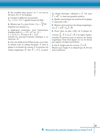6 – Mouvement des particules chargées dans un champ etE B
61
2. On considère deux points 1 et en vis-à-vis
des faces A et de la plaque.
a. Calculer la différence de potentiel
appelée tension de Hall.
b. Montrer que peut s’écrire :
Expliciter la constante
c. Application numérique : pour l’antimoniure
d’indium InSb
A, mm et T.
Calculer ainsi que la densité volumique en
électrons/
3. On veut établir la loi d’Ohm locale, c’est-à-dire
la relation entre le champ électrique dans la
plaque et la densité du courant en présence du
champ magnétique Soit la partie
du champ électrique colinéaire à On pose
étant une grandeur positive.
a. Quelle caractéristique du matériau de la plaque
représente-t-elle ?
b. Montrer qu’en présence du champ magnétique,
on a
4. Tracer dans un plan de la plaque les
vecteurs et et les lignes équipo-
tentielles en présence puis en absence de champ
magnétique. Faire deux ﬁgures en vue de dessus
par rapport à la ﬁgure précédente.
5. Soit l’angle entre les vecteurs et
Montrer que l’angle ne dépend que de B et du
semi-conducteur.
1′
A′
UH V 1( ) V 1′( )–=
UH UH
CH
h
-------IB.=
CH.
CH 375 10 6– m3 C 1– ,· ·=
I 0,1= h 0,3= B 1,0=
UH n,
m3.
E
J
B. E′ E′ ex=
J.
J σE′,= σ
σ
J σ E CH J– B∧( ).=
xOy( )
J
σ
-----, E CH J B∧
θ J E.
θ
©Nathan,classeprépa
 