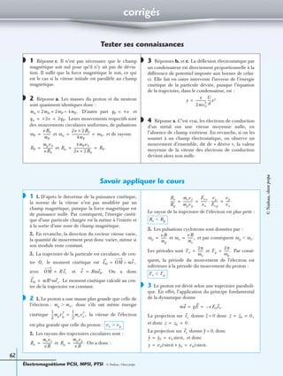 Électromagnétisme PCSI, MPSI, PTSI - © Nathan, Classe prépa
62
corrigés
Tester ses connaissances
1 Réponse c. Il n’est pas nécessaire que le champ
magnétique soit nul pour qu’il n’y ait pas de dévia-
tion. Il sufﬁt que la force magnétique le soit, ce qui
est le cas si la vitesse initiale est parallèle au champ
magnétique.
2 Réponse a. Les masses du proton et du neutron
sont quasiment identiques donc :
D’autre part et
Leurs mouvements respectifs sont
des mouvements circulaires uniformes, de pulsations
et et de rayons
et
3 Réponses b. et c. La déﬂexion électrostatique par
un condensateur est directement proportionnelle à la
différence de potentiel imposée aux bornes de celui-
ci. Elle fait en outre intervenir l’inverse de l’énergie
cinétique de la particule déviée, puisque l’équation
de la trajectoire, dans le condensateur, est :
4 Réponse a. C’est vrai, les électrons de conduction
d’un métal ont une vitesse moyenne nulle, en
l’absence de champ extérieur. En revanche, si on les
soumet à un champ électrostatique, on observe un
mouvement d’ensemble, dit de « dérive », la valeur
moyenne de la vitesse des électrons de conduction
devient alors non nulle.
Savoir appliquer le cours
1 1. D’après le théorème de la puissance cinétique,
la norme de la vitesse n’est pas modiﬁée par un
champ magnétique, puisque la force magnétique est
de puissance nulle. Par conséquent, l’énergie cinéti-
que d’une particule chargée est la même à l’entrée et
à la sortie d’une zone de champ magnétique.
2. En revanche, la direction du vecteur vitesse varie,
la quantité de mouvement peut donc varier, même si
son module reste constant.
3. La trajectoire de la particule est circulaire, de cen-
tre le moment cinétique est
avec et On a donc
Le moment cinétique calculé au cen-
tre de la trajectoire est constant.
2 1. Le proton a une masse plus grande que celle de
l’électron : donc s’ils ont même énergie
cinétique la vitesse de l’électron
est plus grande que celle du proton :
2. Les rayons des trajectoires circulaires sont :
et On a donc :
Le rayon de la trajectoire de l’électron est plus petit :
3. Les pulsations cyclotrons sont données par :
et et par conséquent
Les périodes sont et Par consé-
quent, la période du mouvement de l’électron est
inférieure à la période du mouvement du proton :
3 Le proton est dévié selon une trajectoire paraboli-
que. En effet, l’application du principe fondamental
de la dynamique donne
La projection sur donne Z = 0 donc
et donc
La projection sur donne Y = 0, donc
et donc
◗
◗
mα 2mN 2mP 4mP.≈+= qP +e=
qα +2e 2qP.= =
ωP
eB0
mP
---------= ωα
2e 2B× 0
4mP
---------------------- ωP,= =
RP
mpv0
eB0
------------= Rα
4mPv0
2e 2B× 0
---------------------- RP.= =
◗
y
e
2mv0
2
-------------
U
d
----x2=
◗
◗
O, LO OM mv ,∧=
OM R er= v Rωeθ.=
LO mR2ωez.=
◗
mp me,Ͼ
1
2
---mpvp
2 1
2
---meve
2
,=
ve vpϾ
Re
meve
eB
------------= Rp
mpvp
eB
------------.=
Re
Rp
------
meve
mpvp
------------
Ece
ve
--------
vp
Ecp
--------·
vp
ve
-----.= = =
Re RpϽ
ωp
eB
mp
-------= ωe
eB
me
-------,= ωp ωe.Ͻ
Te
2π
ωe
------= Tp
2π
ωp
------.=
Te TpϽ
◗
ma qE eE0ex.–= =
ez z z0 0,= =
z z0 0.= =
ey
y y0 v0 α,sin= =
y v0t αsin y0+ v0t α.sin= =
©Nathan,classeprépa
 