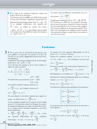 corrigés
Électromagnétisme PCSI, MPSI, PTSI - © Nathan, Classe prépa
64
5 Il s’agit ici de comparer l’inﬂuence relative du
poids et de la force électrique.
Les électrons sont en équilibre sous l’effet de leur poids
et d’une force électrique. L’application du principe fon-
damental de la dynamique donne donc
Si on multiplie scalairement cette équation par
on obtient les travaux des forces :
ce qui s’intègre, entre les pieds
et le sommet de la Tour Eiffel (en notant H sa hauteur),
en
On obtient alors la différence de potentiel entre ces
deux points :
L’application numérique donne V.
En conclusion, la différence de potentiel électrique
qui est mise en jeu pour compenser l’action du poids
lors d’un dénivellé de 324 m est tout à fait négligea-
ble devant les différences de potentiel usuelles. Il est
donc tout à fait légitime de négliger l’action du poids
d’une particule chargée, lorsque celle-ci est soumise à
une force de Lorentz.
◗
0 mg eE.–=
dᐉ dzez,=
mgdz– eE dᐉ·– 0,=
mgH– e∆V+ 0.=
∆V
mgH
e
-------------=
∆V 1,8 10 8–·=
S’entraîner
1 On se place dans le référentiel du laboratoire, sup-
posé galiléen. La particule est soumise à la force de
Lorentz et à son poids, négligeable devant la force élec-
tromagnétique.
L’application du principe fondamental de la dynamique
donne donc
Vu la direction des champs et de la vitesse initiale, on
utilise un repère cartésien.
On obtient donc par projection
La troisième équation s’intègre aisément en
qui s’intègre à nouveau en
On peut intégrer la deuxième équation par rapport au
temps : on obtient alors
Vu les conditions initiales (il n’y a pas de vitesse initiale
suivant et la position initiale est l’origine du repère),
la constante d’intégration est nulle. On peut alors repor-
ter ce résultat dans la première équation, ce qui nous
donne ﬁnalement :
On a donc
une équation différentielle de type oscillateur
harmonique : avec
La solution de cette équation différentielle est de la
forme
D’après les conditions initiales : et
Par conséquent, on trouve que
On reporte ensuite cette solution dans l’équation sur :
Par intégration, on en déduit On
détermine la constante d’intégration grâce aux conditions
initiales :
Il vient
On obtient les équations paramétriques de la trajectoire :
La projection dans le plan horizontal de la trajectoire a
pour équation :
Il s’agit d’un cercle de centre et de rayon
ma q E v+ B∧( ).=
v B∧
x
y
z 
 
 
  0
0
B0 
 
 
 
∧
B0y
B0– x
0 
 
 
 
= =
mX qB0y=
mY qB0– x=
mZ qE0=




z
qE0
m
---------t v0 z, ,+=
z t( )
qE0
2m
---------t2 v0 z, t 0.+ +=
y
qB0
m
---------x– cte.+=
ey
X
qB0
m
---------y
qB0
m
---------
qB0
m
---------x–
 
  qB0
m
---------
 
 
2
x.–= = =
X ω0
2
x+ 0,= ω0
qB0
m
---------.=
x t( ) α ω0tcos β ω0t.sin+=
x t 0=( ) α 0= =
x t 0=( ) βω0 v0 x, .= =
x t( )
v0 x,
ω0
--------- ω0t.sin=
y
y
qB0
m
---------x–
v0 x,
ω0
---------–
qB0
m
--------- ω0tsin v0 x,– ω0t.sin= = =
y t( )
v0 x,
ω0
--------- ω0tcos γ .+=
y t 0=( )
v0 x,
ω0
--------- γ+ 0.= =
y t( )
v0 x,
ω0
--------- ω0tcos 1–( ).=
x t( )
v0 x,
ω0
--------- ω0tsin=
y t( )
v0 x,
ω0
--------- ω0tcos 1–( )=
z t( )
qE0
2m
---------t2 v0 z, t+=








x2 y
v0 x,
ω0
---------+
 
 
2
+
v0 x,
ω0
---------
 
 
2
.=
Ω 0
v0 x,
ω0
---------,
 
  ,
R
v0 x,
ω0
---------.=
©Nathan,classeprépa
 
