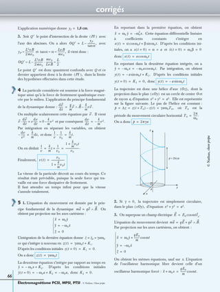 corrigés
Électromagnétisme PCSI, MPSI, PTSI - © Nathan, Classe prépa
66
L’application numérique donne cm.
3. Soit le point d’intersection de la droite avec
l’axe des abscisses. On a alors avec
et il vient donc :
Le point est donc quasiment confondu avec Q et ce
dernier appartient donc à la droite dans la limite
des hypothèses effectuées dans cette étude.
4 La particule considérée est soumise à la force magné-
tique ainsi qu’à la force de frottement quadratique exer-
cée par le milieu. L’application du principe fondamental
de la dynamique donne :
On multiplie scalairement cette équation par Il vient
et par conséquent
Par intégration en séparant les variables, on obtient
et donc
On en déduit
Finalement,
La vitesse de la particule décroît au cours du temps. Ce
résultat était prévisible, puisque la seule force qui tra-
vaille est une force dissipative de frottement.
Il faut attendre un temps inﬁni pour que la vitesse
s’annule totalement.
5 1. L’équation du mouvement est donnée par le prin-
cipe fondamental de la dynamique On
obtient par projection sur les axes cartésiens :
L’intégration de la dernière équation donne
ce qui s’intègre à nouveau en
D’après les conditions initiales
On a donc
La deuxième équation s’intègre par rapport au temps en
D’après les conditions initiales
donc
En reportant dans la première équation, on obtient
Cette équation différentielle linéaire
à coefﬁcients constants s’intègre en
D’après les conditions ini-
tiales, on a et
donc
En reportant dans la deuxième équation intégrée, on a
Par intégration, on obtient
D’après les conditions initiales
donc
La trajectoire est donc une hélice d’axe dont la
projection dans le plan est un cercle de centre O et
de rayon a, d’équation Elle est représentée
sur la ﬁgure suivante. Le pas de l’hélice est constant :
où est la
période du mouvement circulaire horizontal
On a donc
2. Si la trajectoire est simplement circulaire,
dans le plan d’équation
3. On superpose un champ électrique
L’équation du mouvement devient
Par projection sur les axes cartésiens, on obtient :
On obtient les mêmes équations, sauf sur x. L’équation
de l’oscillateur harmonique libre devient celle d’un
oscillateur harmonique forcé :
yI 1,8=
Q′ PI( )
OQ′ L
yP
αtan
------------,–=
yP
L2eB
2mv0
-------------≈ α α
LeB
mv0
-----------,≈ ≈tan
OQ′ L
L2eB
2mv0
-------------
mv0
LeB
-----------·
L
2
---.≈–≈
Q′
PI( ),
dv
dt
-------
q
m
----v B
k
m
----vv .–∧=
v .
v
dv
dt
-------· v
dv
dt
------ 0
k
m
----v3–= =
dv
dt
------
k
m
----v2.–=
dv
v2
------–
k
m
----dt,=
1
v
---
1
v0
-----–
k
m
----t.=
1
v
---
k
m
----t
1
v0
-----+
1
k
m
----v0t+
v0
----------------------.= =
v t( )
v0
1
k
m
----v0t+
----------------------=
ma qv B.∧=
X ω0y=
Y ω0– x=
Z 0=




z z0 γaω0= =
z t( ) γaω0t K1.+=
z t 0=( ) K1 0.= =
z t( ) γaω0t=
y ω0x– K2.+=
y t 0=( ) ω0a– K2+ ω0a,–= = K2 0.=
X ω0 y ω0
2
x.–= =
x t( ) α ω0tcos β ω0t.sin+=
x t 0=( ) α a= = x t 0=( ) ω0β 0= =
x t( ) a ω0tcos=
y ω0x– ω0a– ω0t.cos= =
y t( ) a– ω0tsin K3.+=
y t 0=( ) K3 0,= = y t( ) a– ω0tsin=
Oz( ),
xOy( )
x2 y2+ a2.=
p ∆z z t T0+( ) z t( )– γaω0T0,= = = T0
T0
2π
ω0
------.=
p 2πγa=
z
x
y
a
O
p = 2πγa
γ 0,=
xOy( ), x2 y2+ a2.=
E E0 ωtex
.cos=
ma qE qv+ B.∧=
X ω0y
qE0
m
--------- ωtcos+=
Y ω0– x=
Z 0=






X ω0x+
qE0
m
--------- ωt.cos=
©Nathan,classeprépa
 