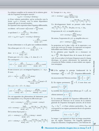 6 – Mouvement des particules chargées dans un champ etE B
67
La solution complète est la somme de la solution géné-
rale de l’équation homogène associée :
et d’une solution particulière, qu’on recherche sous la
forme avec la même dépendance
temporelle que le second membre.
En reportant cette expression dans l’équation différentielle,
on obtient
ce qui donne On a donc :
Il reste à déterminer et grâce aux conditions initiales.
On a d’une part
donc
D’autre part donc
Par conséquent :
Il reste à trouver en intégrant l’équation
Il vient :
On a donc :
On voit apparaître des phénomènes de battements, pour
les composantes x et y. On peut en effet écrire que :
De la même façon pour y :
4. Lorsque on a :
Un développement limité au premier ordre donne
De plus,
L’expression de se simpliﬁe alors en :
De même, l’expression de se simpliﬁe alors en :
La projection sur le plan de la trajectoire a un
rayon qui croît avec le temps. La trajectoire est toujours
hélicoïdale mais l’hélice n’est plus circulaire.
5. La pulsation pour laquelle on a résonance est
Elle dépend donc de la masse de la parti-
cule. Si on se place à la bonne fréquence pour le champ
électrique, on pourra sélectionner les particules qui
s’écartent de l’hélice initiale, et ainsi réaliser une sépara-
tion isotopique.
6 1. On applique le principe fondamental de la
dynamique : L’équation différentielle
du mouvement de l’électron est donc
2. En régime permanent, il reste donc uni-
quement
La mobilité des électrons étant déﬁnie par on
obtient aisément
3. La solution générale de l’équation différentielle du
mouvement de l’électron est la somme de la solution
générale de l’équation homogène associée, de la forme
et d’une solution particulière, qui
correspond ici au régime permanent décrit à la question
précédente :
Le temps qui apparaît est donc un temps caractéristi-
que du régime transitoire. On l’appelle également
temps de relaxation. Graphiquement, c’est l’abscisse de
xSG t( ) α ω0tcos β ω0tsin+=
xSP t( ) λ ωt,cos=
ω2λ– ωtcos ω0
2
λ ωtcos+
qE0
m
--------- ωt,cos=
λ
qE0
m ω0
2
ω2–( )
----------------------------.=
x t( ) xSG t( ) xSP t( )+ α ω0tcos β ω0tsin+= =
qE0
m ω0
2
ω2–( )
---------------------------- ωt.cos+
α β
x t 0=( ) α
qE0
m ω0
2
ω2–( )
----------------------------+ a,= =
α a
qE0
m ω0
2
ω2–( )
----------------------------.–=
x t 0=( ) βω0 0,= = β 0.=
x t( ) a
qE0
m ω0
2
ω2–( )
----------------------------–
 
 
 
ω0tcos
qE0
m ω0
2
ω2–( )
---------------------------- ωtcos+=
y t( ) y ω0x.–=
y t( ) ω0– a
qE0
m ω0
2
ω2–( )
----------------------------–
 
 
  1
ω0
------ ω0tsin=
ω0
qE0
m ω0
2
ω2–( )
----------------------------
1
ω
---- ωt K.+sin–
y t 0=( ) K 0,= =
y t( )
qE0
m ω0
2
ω2–( )
---------------------------- a–
 
 
 
ω0tsin
qE0ω0
mω ω0
2
ω2–( )
--------------------------------- ωtsin–=
x t( ) a ω0tcos
qE0
m ω0
2
ω2–( )
---------------------------- ωtcos ω0tcos–( )+=
x t( ) a ω0tcos
2qE0
m ω0
2
ω2–( )
----------------------------
ω ω0+
2
----------------t
 
  ω ω0–
2
----------------t
 
 sinsin–=
y t( ) a– ω0tsin
qE0
m ω0
2
ω2–( )
---------------------------- ω0tsin ωtsin–( )+=
y t( ) a– ω0tsin
2qE0
m ω0
2
ω2–( )
----------------------------
ω ω0+
2
----------------t
 
  ω ω0–
2
----------------t
 
 sincos–=
ω ω0,=
x t( ) a ω0tcos
2qE0
m ω0 ω–( ) ω0 ω+( )
------------------------------------------------–=
ω ω0+
2
----------------t
 
 sin
ω ω0–
2
----------------t
 
  .sin×
ω ω0–
2
----------------t
 
  ω ω0–
2
----------------t.≈sin ω ω0+ 2ω0.=
x t( )
x t( ) a ω0tcos
qE0t
2mω0
-------------- ω0t.sin+≈
y t( )
y t( ) a– ω0tsin
qE0t
2mω0
-------------- ω0t.cos+≈
xOy( )
ω0
qB0
m
---------.=
m
dv
dt
------- e– E
m
τ
----v .–=
dv
dt
-------
v
τ
---+
e
m
----– E=
dv
dt
------- 0,=
v
eτ
m
-----– E=
v µE,=
µ
eτ
m
-----–=
vSG v0e
t
τ
--–
,= vSP ,
v t( ) v0 e
t
τ
--– eτ
m
-----E–=
τ
©Nathan,classeprépa
 