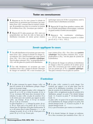 Électromagnétisme PCSI, MPSI, PTSI - © Nathan, Classe prépa
6
corrigés
Tester ses connaissances
1 Réponses a. et c. Le cône comme le cylindre de
hauteur ﬁnie ne présentent pas l’invariance par trans-
lation d’axe contenue dans la symétrie cylindri-
que. Ils possèdent tous deux en revanche la symétrie
de révolution d’axe (invariance par rotation).
2 Réponse d. Un plan passant par mais non
perpendiculaire aux faces du cube ne laisse pas la
distribution invariante, de même qu’une rotation
quelconque autour de O. Des 4 propositions, seule la
dernière laisse la distribution invariante.
3 Réponse b. Il s’agit d’une grandeur continue, déﬁ-
nie à l’échelle intermédiaire mésoscopique, contenant
un grand nombre d’entités microscopiques.
4 Réponse c. En coordonnées cylindriques,
donc l’invariance proposée se traduit
par
Savoir appliquer le cours
1 Une telle distribution est invariante par toute trans-
lation d’axe puisque la densité de charges
est uniforme. On a aussi invariance par toute rotation
d’axe On a donc une symétrie cylindrique.
Tous les plans contenant ou perpendiculaires à
sont des plans de symétrie de la distribution.
2 Une telle distribution est invariante par toute
translation d’axe puisque la densité volumique
de charges est uniforme. On a aussi invariance par
toute rotation d’axe On a donc une symétrie
cylindrique. Tous les plans contenant ou per-
pendiculaires à sont des plans de symétrie de
la distribution.
3 La densité de charges est uniforme, la distribution
de charges a donc les symétries de la surface qui la
porte. On a invariance par toute rotation autour de
tout axe passant par O. Il y a symétrie sphérique.
Tout plan contenant O est un plan de symétrie.
S’entraîner
1 Le plan contenant les quatre charges est
plan de symétrie de la distribution, puisque chaque
point est sa propre image.
Une symétrie par rapport au plan échange les
points et et laisse les points et
invariants. Elle laisse donc invariante la dis-
tribution. Le plan est plan de symétrie. Il en
va de même pour une symétrie par rapport au plan
qui échange et en laissant
et invariants.
Le plan d’équation échange les points
et d’une part et les points et
d’autre part. Il s’agit donc d’un plan d’antisymétrie. Il
en va de même pour le plan d’équation qui
échange les points et d’une part et les
points et d’autre part.
2 Le plan contient le cercle chargé. Une
symétrie par rapport à un tel plan laisse tous les
points de la distribution invariants, c’est donc un
plan de symétrie de la distribution de charges.
Le plan est également un plan de symétrie de la
distribution, puisqu’à un point P de densité linéique
locale il associe un point de densité linéique
locale
Le plan est quant à lui un plan d’antisymétrie
de la distribution de charges puisqu’à un point P de
densité linéique locale il associe un point de
densité linéique locale
Il n’y a pas d’invariance par rotation ou translation.
3 1. La densité linéique de charges est uniforme.
On a donc invariance par translation d’axe et
◗
Oz( )
Oz( )
◗ Oz( )
◗
◗
r x2 y2+=
σ r θ z, ,( ) σ r( ),= θ z,( ).∀
◗
Oz( ), λ0
Oz( ).
Oz( ),
Oz( )
◗
Oz( ),
Oz( ).
Oz( ),
Oz( ),
◗
xOy( )
xOz( )
B q–( ) D q–( ) A +q( )
C +q( )
xOz( )
yOz( ), A +q( ) C +q( )
B q–( ) D q–( )
y x= A +q( )
D q–( ) B q–( ) C +q( )
y x–=
A +q( ) B q–( )
D q–( ) C +q( )
xOy( )
xOz( )
+λ P′
+λ.
yOz( )
+λ P′
λ.–
Ox( )
©Nathan,classeprépa
 