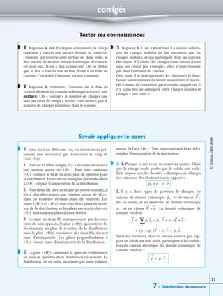 corrigés
7 – Distributions de courants
71
Tester ses connaissances
1 Réponses a. et c. En régime stationnaire, la charge
contenue à travers une surface fermée se conserve,
l’intensité qui traverse cette surface est donc nulle, le
ﬂux sortant du vecteur densité volumique de courant
est donc nul. Il est à ﬂux conservatif. On en déduit
que le ﬂux à travers une section droite d’un tube de
courant, c’est-à-dire l’intensité, est une constante.
2 Réponse b. Attention, l’intensité est le ﬂux du
vecteur élément de courant volumique à travers une
surface. On « compte » le nombre de charges pas-
sant par unité de temps à travers cette surface, pas le
nombre de charges contenues dans le volume.
3 Réponse b. C’est a priori faux. La densité volumi-
que de charges mobiles ne fait intervenir que les
charges mobiles, et qui participent donc au courant
électrique. S’il existe des charges ﬁxes (réseau d’ions
dans un cristal par exemple), elles n’interviennent
pas dans l’intensité du courant.
Cela étant, il se peut que toutes les charges de la distri-
bution soient animées du même mouvement d’ensem-
ble (courant de convection par exemple), auquel cas, il
n’y a pas lieu de distinguer entre charges mobiles et
charges « tout court ».
Savoir appliquer le cours
1 Dans les trois différents cas, les distributions pré-
sentent une invariance par translation le long de
l’axe
1. Pour un ﬁl inﬁni unique, il y a en outre invariance
par rotation autour de Tout plan contenant
contient le ﬁl et est donc plan de symétrie pour
la distribution. En revanche, tout plan perpendiculaire
à est plan d’antisymétrie de la distribution.
2. Pour deux ﬁls parcourus par un même courant, il
n’y a plus d’invariance par rotation autour de
mais on conserve certains plans de symétrie. Les
plans et sont tous deux plans de symé-
trie de la distribution, et les plans perpendiculaires à
sont toujours plans d’antisymétrie.
3. Lorsque les deux ﬁls sont parcourus par des cou-
rants de sens opposés, le plan qui contient les
ﬁls demeure un plan de symétrie de la distribution,
mais le plan médiateur des deux ﬁls, devient
plan d’antisymétrie. Les plans perpendiculaires à
restent plans d’antisymétrie de la distribution.
2 Le plan contenant la spire est évidemment
un plan de symétrie de la distribution de courant. La
distribution est en outre invariante par toute rotation
autour de l’axe Tout plan contenant l’axe
est plan d’antisymétrie de la distribution.
3 1. Puisque le cuivre est un matériau neutre, il faut
que la charge totale portée par le solide soit nulle.
Cela impose que les densités volumiques de charges
des cations et des électrons soient opposées :
2. Il y a deux types de porteurs de charges, les
cations, de densité volumique et de vitesse
liés au solide, et les électrons, de densité volumique
et de vitesse La densité volumique de
courant est donc :
Seuls les électrons, donc la vitesse relative par rap-
port au solide est non nulle, participent à la conduc-
tion du courant électrique. La densité volumique de
courant est donc :
◗
◗
◗
◗
Oz( ).
Oz( ).
Oz( )
Oz( )
Oz( ),
yOz( ) xOz( )
Oz( )
xOz( )
yOz( ),
Oz( )
◗ xOy( )
Oz( ). Oz( )
◗
ρ+ ρ–+ 0=
ρ+ V ,
ρ– V v.+
j = ρi vi ρ+ V ρ– V v+( )+=
i
∑
ρ+ ρ–+( )V ρ– v+ ρ– v.= =
j ρ– v=
©Nathan,classeprépa
 