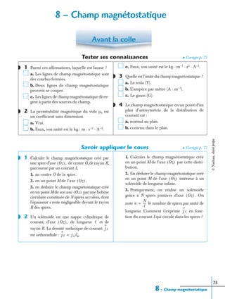 8 – Champ magnétostatique
73
Tester ses connaissances ➤ Corrigés p. 77
1 Parmi ces afﬁrmations, laquelle est fausse ?
a. Les lignes de champ magnétostatique sont
des courbes fermées.
b. Deux lignes de champ magnétostatique
peuvent se couper.
c. Les lignes de champ magnétostatique diver-
gent à partir des sources du champ.
2 La perméabilité magnétique du vide µ0 est
un coefﬁcient sans dimension.
a. Vrai.
b. Faux, son unité est le kg · m · s−2
· A−2
.
c. Faux, son unité est le kg · m−1
· s2
· A−2
.
3 Quelle est l’unité du champ magnétostatique ?
a. Le tesla (T).
b. L’ampère par mètre (A · m−1).
c. Le gauss (G).
4 Le champ magnétostatique en un point d’un
plan d’antisymétrie de la distribution de
courant est :
a. normal au plan.
b. contenu dans le plan.
Savoir appliquer le cours ➤ Corrigés p. 77
1 Calculer le champ magnétostatique créé par
une spire d’axe de centre O, de rayon R,
parcourue par un courant I,
1. au centre O de la spire.
2. en un point M de l’axe .
3. en déduire le champ magnétostatique créé
en un point M de son axe par une bobine
circulaire constituée de N spires accolées, dont
l’épaisseur e reste négligeable devant le rayon
R des spires.
2 Un solénoïde est une nappe cylindrique de
courant, d’axe de longueur et de
rayon R. La densité surfacique de courant
est orthoradiale :
1. Calculer le champ magnétostatique créé
en un point M de l’axe par cette distri-
bution.
2. En déduire le champ magnétostatique créé
en un point M de l’axe intérieur à un
solénoïde de longueur inﬁnie.
3. Pratiquement, on réalise un solénoïde
grâce à N spires jointives d’axe . On
note le nombre de spires par unité de
longueur. Comment s’exprime en fonc-
tion du courant I qui circule dans les spires ?
Avant la colle
◗
◗
◗
◗
◗
Oz( ),
Oz( )
Oz( )
◗
Oz( ), ᐉ
jS
jS jS eθ.=
Oz( )
Oz( )
Oz( )
n
N
ᐉ
-----=
jS
8 – Champ magnétostatique
©Nathan,classeprépa
 