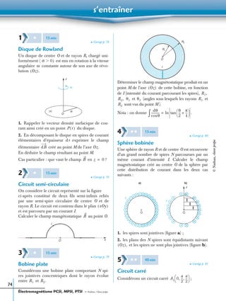s’entraîner
Électromagnétisme PCSI, MPSI, PTSI - © Nathan, Classe prépa
74
➤ Corrigé p. 79
Disque de Rowland
Un disque de centre O et de rayon R, chargé uni-
formément ( est mis en rotation à la vitesse
angulaire constante autour de son axe de révo-
lution
1. Rappeler le vecteur densité surfacique de cou-
rant ainsi créé en un point du disque.
2. En décomposant le disque en spires de courant
élémentaires d’épaisseur dr exprimer le champ
élémentaire créé au point M de l’axe
En déduire le champ résultant au point M.
Cas particulier : que vaut le champ en ?
➤ Corrigé p. 79
Circuit semi-circulaire
On considère le circuit représenté sur la ﬁgure
ci-après constitué de deux ﬁls semi-inﬁnis reliés
par une semi-spire circulaire de centre O et de
rayon R. Le circuit est contenu dans le plan
et est parcouru par un courant I.
Calculer le champ mangétostatique au point O.
➤ Corrigé p. 79
Bobine plate
Considérons une bobine plate comportant N spi-
res jointives concentriques dont le rayon évolue
entre et
Déterminer le champ magnétostatique produit en un
point M de l’axe de cette bobine, en fonction
de I (intensité du courant parcourant les spires),
et (angles sous lesquels les rayons et
sont vus du point M ).
Nota : on donne
➤ Corrigé p. 80
Sphère bobinée
Une sphère de rayon R et de centre O est recouverte
d’un grand nombre de spires N parcourues par un
même courant d’intensité I. Calculer le champ
magnétostatique créé au centre O de la sphère par
cette distribution de courant dans les deux cas
suivants :
1. les spires sont jointives (ﬁgure a) ;
2. les plans des N spires sont équidistants suivant
et les spires ne sont plus jointives (ﬁgure b).
➤ Corrigé p. 81
Circuit carré
Considérons un circuit carré ;
1 ✱ 15min
σ 0)Ͼ
ω
Oz( ).
z
O
R(σ)
ω
P r( )
dB Oz.
B z 0=
2 ✱ 15min
xOy( )
B
I
O x
3 ✱ 15min
R1 R2.
O
R1
R2
I
Oz( )
R1,
R2, θ1 θ2 R1
R2
dθ
θcos
------------
θ
2
---
π
4
---+
 
 tan .ln=∫
4 ✱ ✱ 15min
O
b)
O
z
a)
I
I
Oz( ),
5 ✱ ✱ 40min
A1 0
a
2
---
a
2
---, ,
 
 
©Nathan,classeprépa
 