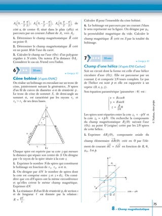 8 – Champ magnétostatique
75
; ; de
côté a, de centre O, situé dans le plan et
parcouru par un courant I allant de vers
1. Déterminer le champ magnétostatique créé
au point O.
2. Déterminer le champ magnétostatique créé
en un point M de l’axe du carré.
3. Calculer le champ sur l’axe d’un polygone
régulier à N côtés. On notera R la distance
Considérer le cas où N tend vers l’inﬁni.
➤ Corrigé p. 83
Cône bobiné (d’après ENAC)
On réalise un bobinage en enroulant sur un tronc de
cône, jointivement suivant la génératrice, N spires
d’un ﬁl de cuivre de diamètre a et de résistivité .
Le tronc de cône de sommet de demi-angle au
sommet est caractérisé par les rayons et
de ses deux bases.
Chaque spire est repérée par sa cote z qui mesure
la distance qui sépare son centre de S. On désigne
par r le rayon de la spire située à la cote z.
1. Exprimer le nombre N de spires qui constituent
le bobinage en fonction de a et
2. On désigne par le nombre de spires dont
la cote est comprise entre z et On consi-
dère que ces dN spires ont la même circonférence
et qu’elles créent le même champ magnétique.
Exprimer dN.
3. La résistance R d’un ﬁl de résistivité ρ, de section s
et de longueur est donnée par la relation :
Calculer R pour l’ensemble du cône bobiné.
4. Le bobinage est parcouru par un courant I dans
le sens représenté sur la ﬁgure. On désigne par
la perméabilité magnétique du vide. Calculer le
champ magnétique créé en S par la totalité du
bobinage.
➤ Corrigé p. 83
Champ d’une hélice (d’après ENS Cachan)
Soit un circuit dont la forme est celle d’une hélice
circulaire d’axe . Elle est parcourue par un
courant I, et comporte 2N tours complets. Le pas
de l’hélice est noté p et elle est rapportée à un
repère
Son équation paramétrique (paramètre : est :
Les spires sont réparties entre la cote et
la cote On recherche la composante
du champ magnétostatique suivant l’axe
au point O (origine) créée par les 2N spires
de cette hélice.
1. Exprimer composante axiale du
champ élémentaire créé en O par l’élé-
ment de courant en fonction de R,
I et p.
A2 0
a
2
---–
a
2
---, ,
 
  A3 0
a
2
---–
a
2
---–, ,
 
  A4 0
a
2
---
a
2
---–, ,
 
  ,
yOz( )
A1 A2.
B
B
Ox( )
OAi.
6 ✱ ✱ 30min
ρ
S,
α, r1
r2 r1Ͼ
S
α
z
r1
a
ez
r2
r1, r2, α.
dN
z dz.+
ᐉ
R
ρᐉ
s
------.=
µ0
B
7 ✱ ✱ ✱ 30min
Oz( )
O x y z, , ,( ).
θ)
x R θcos=
y R θsin=
z
p
2π
------θ=





z1 pN–=
z2 +pN.=
Bz O( )
Oz( )
dBz O( ),
dB O( )
dC Idᐉ= θ,
µ0,
O
z
y
x
A
R1
A1
M
I
dᐉ
cote = −pN
©Nathan,classeprépa
 