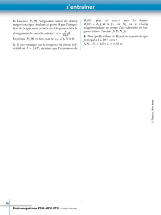 s’entraîner
Électromagnétisme PCSI, MPSI, PTSI - © Nathan, Classe prépa
76
2. Calculer composante axiale du champ
magnétostatique résultant au point O, par l’intégra-
tion de l’expression précédente. On pourra faire le
changement de variable suivant :
Exprimer en fonction de I, p, N et R.
3. Si on remarque que la longueur du circuit héli-
coïdal est montrer que l’expression de
peut se mettre sous la forme:
où est le champ
magnétostatique au centre d’un solénoïde de lon-
gueur inﬁnie. Préciser .
4. Pour quelle valeur de R peut-on considérer que
f est égal à 1 à près ?
A.N. : ;
Bz O( )
u
p
2πR
-----------θ.=
Bz O( ) µ0,
L 2pN,=
Bz O( )
Bz O( ) B0 f R N p, ,( )= B0
f R N p, ,( )
10 2–
N 150= L 0,50 m.=
©Nathan,classeprépa
 