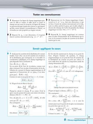 corrigés
8 – Champ magnétostatique
77
Tester ses connaissances
1 Réponses c. Les lignes de champ magnétiques peu-
vent en effet se couper, il sufﬁt qu’en ce point, le
champ soit nul, mais en revanche, les lignes de champ
ne peuvent diverger à partir des sources, ce qui impose
qu’elles soient fermées (éventuellement à l’inﬁni), on
reviendra sur cette propriété au chapitre suivant.
2 Réponse b. a une dimension, il s’exprime
dans le système international en kg · m · s−2 · A−2.
3 Réponses a. et c. Le champ magnétique s’expri-
merait en A · m−1 si était sans dimension, ce qui
est faux. L’unité du système international est le tesla,
mais on utilise parfois le gauss, qui est plus adapté à
décrire des champs de l’ordre de grandeur du champ
magnétique terrestre. On a
4 Réponse b. Le champ magnétique est contenu
dans un plan d’antisymétrie de la distribution qui le
crée, et est normal à un plan de symétrie de la distri-
bution qui le crée.
Savoir appliquer le cours
1 Analysons les symétries de la distribution de courant
étudiée. L’axe est axe de symétrie de révolution
de la distribution, par conséquent, on va travailler en
coordonnées cylindriques, et le champ magnétique ne
peut dépendre de la coordonnée
On a
En un point M de l’axe de révolution, comme tout
plan contenant l’axe est plan d’antisymétrie de la dis-
tribution de courant, le champ magnétostatique en M
appartient à l’intersection de ces plans, il est donc
porté par :
Comme en outre en un point de l’axe il reste :
1. D’après la loi de Biot et Savart :
Puisqu’on calcule le champ au centre O de la
spire, tous les points de la spire sont situés à la même
distance R de O :
On a de plus et de telle
sorte que
Par conséquent :
On obtient :
2. On cherche maintenant le champ en un point de
l’axe. D’après l’analyse de symétrie, le champ
magnétostatique en un point de l’axe de symétrie de
la distribution de courant est porté par celui-ci. Il
nous sufﬁt donc de calculer la composante axiale du
champ élémentaire :
On a avec et orthogonaux.
D’après la ﬁgure ci-dessus,
Par conséquent :
On a donc r et sont les
mêmes pour tous les points de la spire, la sommation
ne porte donc que sur et :
Comme en outre,
◗
◗ µ0
◗
µ0
1 T 104 G.=
◗
◗
Oz( )
θ.
B r θ z, ,( ) B r z,( ).=
ez B M( ) Bzez.=
r 0,=
B M( ) Bz z( )ez=
B O( )
µ0
4π
------=
Idᐉ uP O→∧
PO2
-------------------------------.
spire
∫
B
r PO R.= =
uP O→ er–= dᐉ Rdθeθ,=
dᐉ uP O→∧ dᐉez.=
B O( )
µ0I
4πR2
------------- dᐉ
spire
∫° 
 
 
ez
µ0I
4πR2
------------- 2πR( )ez.= =
B O( )
µ0I
2R
---------ez=
dBz
Bz z( ) B M( ) ez· dB
∫ 
  ez· dB ez·
∫ 
  dBz.
∫= = = =
dB
µ0I
4πr2
-----------dᐉ u,∧= dᐉ u
P
R
O M
r
z
α
dBId, u
z
Champ d’une spire en un point de son axe
dB ez,( )
π
2
--- α.–=
dB ez· dB
π
2
--- α–
 
 cos dB α.sin= =
dBz
µ0Idᐉ
4πr2
---------------- α.sin= α
dᐉ,
B M( )
µ0I αsin
4πr2
--------------------- dᐉ
0
2πR
∫ 
  ez
µ0I αsin
4πr2
---------------------2πRez.= =
r
R
αsin
------------,=
©Nathan,classeprépa
 
