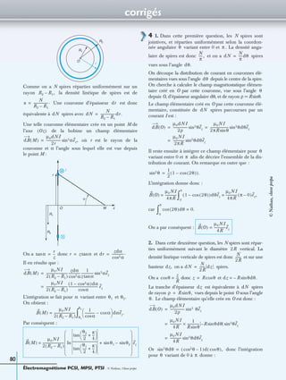 corrigés
Électromagnétisme PCSI, MPSI, PTSI - © Nathan, Classe prépa
80
Comme on a N spires réparties uniformément sur un
rayon la densité linéique de spires est de
Une couronne d’épaisseur est donc
équivalente à spires avec
Une telle couronne élémentaire crée en un point M de
l’axe de la bobine un champ élémentaire
où r est le rayon de la
couronne et α l’angle sous lequel elle est vue depuis
le point M :
On a donc et
Il en résulte que :
L’intégration se fait pour variant entre et
On obtient :
Par conséquent :
4 1. Dans cette première question, les N spires sont
jointives, et réparties uniformément selon la coordon-
née angulaire variant entre 0 et . La densité angu-
laire de spires est donc et on a spires
vues sous l’angle
On découpe la distribution de courant en couronnes élé-
mentaires vues sous l’angle depuis le centre de la spire.
On cherche à calculer le champ magnétostatique élémen-
taire créé en O par cette couronne, vue sous l’angle
depuis O, d’épaisseur angulaire dθ, et de rayon ρ = Rsinθ.
Le champ élémentaire créé en O par cette couronne élé-
mentaire, constituée de spires parcourues par un
courant I est :
Il reste ensuite à intégrer ce champ élémentaire pour
variant entre 0 et aﬁn de décrire l’ensemble de la dis-
tribution de courant. On remarque en outre que :
L’intégration donne donc :
car
On a par conséquent :
2. Dans cette deuxième question, les N spires sont répar-
ties uniformément suivant le diamètre vertical. La
densité linéique verticale de spires est donc et sur une
hauteur on a spires.
On a donc et
La tranche d’épaisseur est équivalente à spires
de rayon vues depuis le point O sous l’angle
Le champ élémentaire qu’elle crée en O est donc :
Or donc l’intégration
pour variant de 0 à donne :
O
R1
R2
r
R2 R1,–
n
N
R2 R1–
------------------.= dr
dN dN
N
R2 R1–
------------------dr.=
Oz( )
dB M( )
µ0dNI
2r
------------------ αsin3 ez,=
R1
R2
I
M
r
α
zO
αtan
r
z
--= r z αtan= dr
zdα
αcos2
---------------.=
dB M( )
µ0NI
2 R2 R1–( )
---------------------------
zdα
αcos2
---------------
1
z αtan
--------------- αsin3 ez=
µ0NI
2 R2 R1–( )
---------------------------
1 αcos2–( )dα
αcos
------------------------------------- ez=
α θ1 θ2.
B M( )
µ0NI
2 R2 R1–( )
---------------------------=
1
αcos
------------- αcos–
 
  dαez.
θ1
θ2
∫
B M( )
µ0NI
2 R2 R1–( )
---------------------------
θ2
2
-----
π
4
---+
 
 tan
θ1
2
-----
π
4
---+
 
 tan
---------------------------------ln θ1sin θ2sin–+
 
 
 
 
 
 
ez=
θ π
N
π
-----, dN
N
π
-----dθ=
dθ.
dθ
θ
dN
dB O( )
µ0dNI
2ρ
------------------ θsin3 ez
µ0NI
2πR θsin
----------------------- θsin3 dθez= =
µ0NI
2πR
-------------- θsin2 dθez=
θ
π
θsin2 1
2
--- 1 2θ( )cos–( ).=
B O( )
µ0NI
4πR
--------------= 1 2θ( )cos–( )dθez
µ0NI
4πR
-------------- π 0–( )ez,=
0
π
∫
2θ( )dθcos 0.=
0
π
∫
B O( )
µ0NI
4R
--------------ez=
2R
N
2R
-------
dz, dN
N
2R
------- dz=
θcos
z
R
---= z R θcos= dz R– θdθ.sin=
dz dN
ρ R θ,sin=
θ.
dB O( )
µ0dNI
2ρ
------------------ sin3 θez=
µ0NI
4R
--------------
1
R θsin
--------------- R– θdθsin θsin3 ez×=
µ0NI
4R
-------------- θsin3 dθez=
θsin3 dθ θcos2 1–( )d θcos( ),=
θ π
©Nathan,classeprépa
 