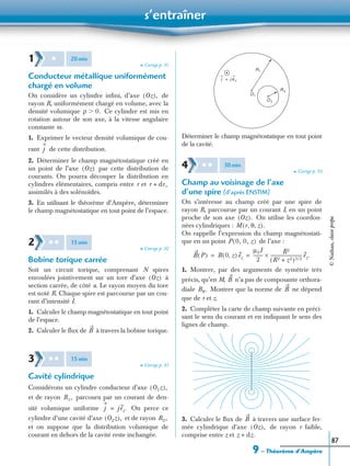 s’entraîner
9 – Théorème d’Ampère
87
➤ Corrigé p. 91
Conducteur métallique uniformément
chargé en volume
On considère un cylindre inﬁni, d’axe de
rayon R, uniformément chargé en volume, avec la
densité volumique Ce cylindre est mis en
rotation autour de son axe, à la vitesse angulaire
constante
1. Exprimer le vecteur densité volumique de cou-
rant de cette distribution.
2. Déterminer le champ magnétostatique créé en
un point de l’axe par cette distribution de
courants. On pourra découper la distribution en
cylindres élémentaires, compris entre r et
assimilés à des solénoïdes.
3. En utilisant le théorème d’Ampère, déterminer
le champ magnétostatique en tout point de l’espace.
➤ Corrigé p. 92
Bobine torique carrée
Soit un circuit torique, comprenant N spires
enroulées jointivement sur un tore d’axe à
section carrée, de côté a. Le rayon moyen du tore
est noté R. Chaque spire est parcourue par un cou-
rant d’intensité I.
1. Calculer le champ magnétostatique en tout point
de l’espace.
2. Calculer le ﬂux de à travers la bobine torique.
➤ Corrigé p. 93
Cavité cylindrique
Considérons un cylindre conducteur d’axe
et de rayon parcouru par un courant de den-
sité volumique uniforme On perce ce
cylindre d’une cavité d’axe et de rayon
et on suppose que la distribution volumique de
courant en dehors de la cavité reste inchangée.
Déterminer le champ magnétostatique en tout point
de la cavité.
➤ Corrigé p. 93
Champ au voisinage de l’axe
d’une spire (d’après ENSTIM)
On s’intéresse au champ créé par une spire de
rayon R, parcourue par un courant I, en un point
proche de son axe On utilise les coordon-
nées cylindriques :
On rappelle l’expression du champ magnétostati-
que en un point de l’axe :
1. Montrer, par des arguments de symétrie très
précis, qu’en M, n’a pas de composante orthora-
diale Montrer que la norme de ne dépend
que de r et z.
2. Compléter la carte de champ suivante en préci-
sant le sens du courant et en indiquant le sens des
lignes de champ.
3. Calculer le ﬂux de à travers une surface fer-
mée cylindrique d’axe de rayon r faible,
comprise entre z et
1 ✱ 20min
Oz( ),
ρ 0.Ͼ
ω.
j
Oz( )
r dr,+
2 ✱ ✱ 15min
Oz( )
B
3 ✱ ✱ 15min
O1z( ),
R1,
j jez.=
O2z( ), R2,
R1
R2
O1
O2
j j ez=
4 ✱ ✱ 30min
Oz( ).
M r θ z, ,( ).
P 0, 0, z( )
B P( ) B 0 z,( ) ez
µ0I
2
---------
R2
(R2 z2)3 2/+
----------------------------- ez.×= =
B
Bθ. B
B
Oz( ),
z dz.+
©Nathan,classeprépa
 
