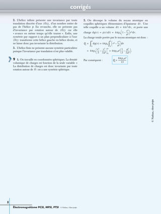 corrigés
Électromagnétisme PCSI, MPSI, PTSI - © Nathan, Classe prépa
8
2. L’hélice inﬁnie présente une invariance par toute
translation discrète d’axe d’un nombre entier de
pas de l’hélice p. En revanche, elle ne présente pas
d’invariance par rotation autour de car elle
« avance en même temps qu’elle tourne ». Enﬁn, une
symétrie par rapport à un plan perpendiculaire à l’axe
transforme cette hélice gauche en hélice droite, et
ne laisse donc pas invariante la distribution.
3. L’hélice ﬁnie ne présente aucune symétrie particulière
puisque l’invariance par translation n’est plus valable.
9 1. On travaille en coordonnées sphériques. La densité
volumique de charges est fonction de la seule variable r.
La distribution de charges est donc invariante par toute
rotation autour de O : on a une symétrie sphérique.
2. On découpe le volume du noyau atomique en
coquilles sphériques élémentaires d’épaisseur Une
telle coquille a un volume et porte une
charge
La charge totale portée par le noyau atomique est donc :
Par conséquent :
Oz( ),
Oz( )
Oz( )
dr.
dτ 4πr2dr,=
dq r( ) ρ r( )dτ 4πρ0 1
r2
a2
-----–
 
  r2dr.= =
Q dq r( ) 4πρ0=
0
a
∫ r2 r4
a2
-----–
 
  dr
0
a
∫=
4πρ0
r3
3
----
r5
5a2
--------–
0
a
4πρ0a3 1
3
---
a2
5a2
--------–
 
  .==
Q
8πρ0a3
15
------------------=
©Nathan,classeprépa
 