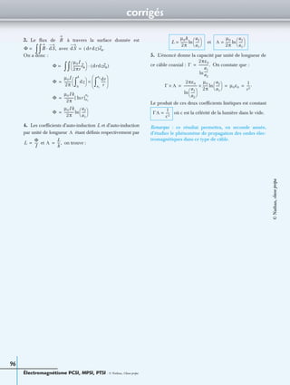corrigés
Électromagnétisme PCSI, MPSI, PTSI - © Nathan, Classe prépa
96
3. Le ﬂux de à travers la surface donnée est
avec
On a donc :
4. Les coefﬁcients d’auto-induction L et d’auto-induction
par unité de longueur étant déﬁnis respectivement par
et on trouve :
et
5. L’énoncé donne la capacité par unité de longueur de
ce câble coaxial : On constate que :
Le produit de ces deux coefﬁcients linéïques est constant
où c est la célérité de la lumière dans le vide.
Remarque : ce résultat permettra, en seconde année,
d’étudier le phénomène de propagation des ondes élec-
tromagnétiques dans ce type de câble.
B
Φ = B dS,·
∫∫ dS dr dz( )eθ.=
Φ =
µ0I
2πr
---------eθ 
  drdzeθ( )·
∫∫
Φ
µ0I
2π
--------- dz
0
h
∫ 
  dr
r
------
a1
a2
∫ 
 
 
×=
Φ
µ0Ih
2π
------------[ r]a1
a2
ln=
Φ
µ0Ih
2π
------------
a2
a1
-----
 
 ln=
Λ
L
Φ
I
----= Λ
L
h
---,=
L
µ0h
2π
---------
a2
a1
-----
 
 ln= Λ
µ0
2π
------
a2
a1
-----
 
 ln=
Γ
2πε0
a1
a2
-----ln
------------.=
Γ Λ×
2πε0
a1
a2
-----
 
 ln
----------------
µ0
2π
------
a2
a1
-----
 
 ln× µ0ε0
1
c2
----.= = =
ΓΛ
1
c2
-----=
©Nathan,classeprépa
 