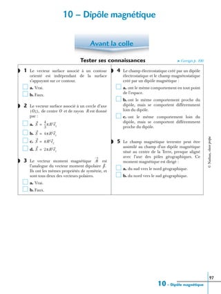10 – Dipôle magnétique
97
Tester ses connaissances ➤ Corrigés p. 100
1 Le vecteur surface associé à un contour
orienté est indépendant de la surface
s’appuyant sur ce contour.
a. Vrai.
b. Faux.
2 Le vecteur surface associé à un cercle d’axe
de centre O et de rayon R est donné
par :
a.
b.
c.
d.
3 Le vecteur moment magnétique est
l’analogue du vecteur moment dipolaire
Ils ont les mêmes propriétés de symétrie, et
sont tous deux des vecteurs polaires.
a. Vrai.
b. Faux.
4 Le champ électrostatique créé par un dipôle
électrostatique et le champ magnétostatique
créé par un dipôle magnétique :
a. ont le même comportement en tout point
de l’espace.
b. ont le même comportement proche du
dipôle, mais se comportent différemment
loin du dipôle.
c. ont le même comportement loin du
dipôle, mais se comportent différemment
proche du dipôle.
5 Le champ magnétique terrestre peut être
assimilé au champ d’un dipôle magnétique
situé au centre de la Terre, presque aligné
avec l’axe des pôles géographiques. Ce
moment magnétique est dirigé :
a. du sud vers le nord géographique.
b. du nord vers le sud géographique.
Avant la colle
◗
◗
Oz( ),
S
4
3
---πR3ez=
S 4πR2ez=
S πR2ez=
S 2πR2ez=
◗ ᏹ
p.
◗
◗
10 – Dipôle magnétique
©Nathan,classeprépa
 