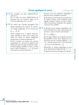 Électromagnétisme PCSI, MPSI, PTSI - © Nathan, Classe prépa
98
Savoir appliquer le cours ➤ Corrigés p. 100
1 On considère un cube
d’arrête a.
Sur ce cube, un circuit est
parcouru par un courant I. Quel est le
moment magnétique de ce circuit ?
2 On admet que l’énergie potentielle d’un
dipôle magnétique de moment soumis à
un champ magnétique est donnée par
1. Par analogie avec le dipôle électrosta-
tique, exprimer la force et le couple aux-
quels est soumis un dipôle magnétique
plongé dans un champ magnétique
2. On considère un aimant, de moment
magnétique pouvant se déplacer sans
frottement dans un plan horizontal
Un ﬁl rectiligne, parallèle à est situé
dans le plan d’équation Il est par-
couru par un courant d’intensité I.
L’aimant a-t-il des positions d’équilibre ?
Discuter de leur stabilité éventuelle.
3. On dispose deux boussoles proches l’une
de l’autre, chacune étant constituée d’une
aiguille aimantée montée sur pivot. Déter-
miner les positions d’équilibre des aiguilles
et préciser leur stabilité.
3 1. Montrer que le champ magnétique créé
par un ﬁl inﬁni d’axe parcouru par un
courant peut se mettre sous la forme :
2. Une ligne biﬁlaire est composée de deux
ﬁls parallèles à l’axe distants de a et
parcourus par des courants opposés et
respectivement pour le ﬁl d’abscisse
et pour le ﬁl d’abscisse
Déterminer le champ magnétique en tout
point sufﬁsamment éloigné des ﬁls
3. Quelle est la forme des lignes de champ ?
◗ ABCDA′B′C′D′
ABB′C′D′DA
◗
ᏹ
B
Ep ᏹ– B.⋅=
B.
ᏹ0,
xOy( ).
Ox( ),
z h.=
◗
Oz( ),
I,
B ez gradf r( ).∧=
Oz( ),
I–
+I,
a
2
---– +
a
2
---.
(r Ͼ a).Ͼ
©Nathan,classeprépa
 