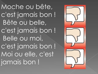 Moche ou bête,
c'est jamais bon !
Bête ou belle,
c'est jamais bon !
Belle ou moi,
c'est jamais bon !
Moi ou elle, c'est
jamais bon !

 