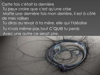 Cette fois c'était la dernière
Tu peux croire que c'est qu'une crise
Matte une dernière fois mon derrière, il est à côté
de mes valises
Tu diras au revoir à ta mère, elle qui t'idéalise
Tu n'vois même pas tout c'que tu perds
Avec une autre ce serait pire.

 