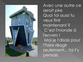 Avec une autre ce
serait pire
Quoi toi aussi tu
veux finir
maintenant ?
C’est l'monde à
l'envers !
Moi je l'disais pour
t'faire réagir
seulement... toi t'y
pensais

 