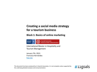 Creating a social media strategy
                    for a tourism business
                    Block 1: Basics of online marketing



                    International Master in Hospitality and
                    Tourism Management

                    January 7th, 2013
                    Francisco Hernández
                    fran.me



This document has been produced by 11 Goals & Associates. It is not complete unless supported by
the underlying detailed analyses and oral presentation.
 