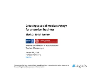 Creating a social media strategy
                    for a tourism business
                    Block 2: Social Tourism



                    International Master in Hospitality and
                    Tourism Management

                    January 9th, 2013
                    Francisco Hernández
                    fran.me



This document has been produced by 11 Goals & Associates. It is not complete unless supported by
the underlying detailed analyses and oral presentation.
 