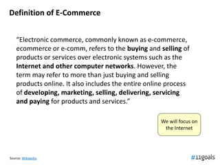 Definition of E-Commerce


    “Electronic commerce, commonly known as e-commerce,
    ecommerce or e-comm, refers to the buying and selling of
    products or services over electronic systems such as the
    Internet and other computer networks. However, the
    term may refer to more than just buying and selling
    products online. It also includes the entire online process
    of developing, marketing, selling, delivering, servicing
    and paying for products and services.”

                                                     We will focus on
                                                      the Internet




Source: Wikipedia
 