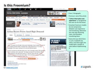 Is this Freemium?

                    • Free: 2 Paragraphs
                    • Premium: rest of the article
                    • “Coitus-interruptus user
                      experience” is not good for
                      the user nor for the brand.
                    • Smartest Freemium models
                      do not compromise
                      between user experience
                      and monetizing. Otherwise
                      you may stop attracting
                      users, and therefore
                      monetizing them.
                    • Every time you think there
                      is such a tradeoff, test,
                      retest, and retest again the
                      model with a sample of
                      users before implementing
                      it.




 www.wsj.com
 