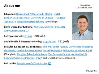 About me                                                                SHAMELESS
                                                                     SELF-PROMOTION


Education: Universidad Politécnica de Madrid, UNED,
London Business School, University of Chicago – Fundaciò
“laCaixa” & Fundación Rafael del Pino scholarships.

Firms worked for full-time: Abengoa, McKinsey&Co, ABN
AMRO, Real Madrid C.F.

Entrepreneurship: Crisalia

Social Media & Internet consulting: 11goals.com

Lectures & Speaker in 3 continents: The Wall Street Journal, Universidad Politécnica
de Madrid, London Business School, Cornell University, Politecnico di Milano, CEIBS
(Shanghai), Kungliga Tekniska högskolan, The Business Factory, Asociación J.W.
Fulbright Spain, ESCP Europe, UIMP, and several private companies.

Full profile: linkedin.com/in/franciscohm
 