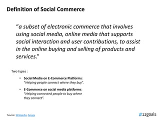 Definition of Social Commerce

       “a subset of electronic commerce that involves
       using social media, online media that supports
       social interaction and user contributions, to assist
       in the online buying and selling of products and
       services.”

   Two types :
           • Social Media on E-Commerce Platforms:
             “Helping people connect where they buy”.
           • E-Commerce on social media platforms:
             “Helping connected people to buy where
             they connect”.



Source: Wikipedia, Syzygy
 